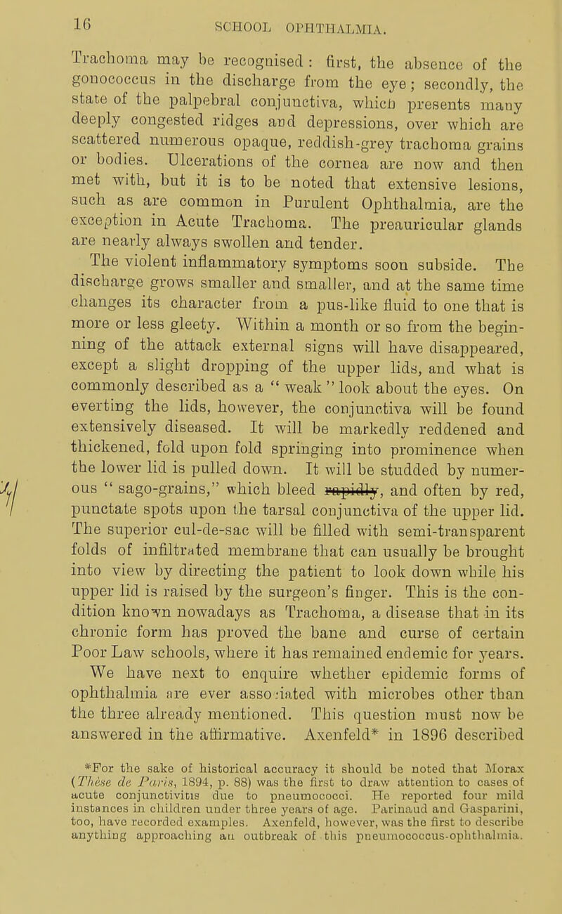 Trachoma may be recognised : Brst, the absence of the gonococcus in the discharge from the eye; secondly, the state of the palpebral conjunctiva, whicU presents many deeply congested ridges awd depressions, over which are scattered numerous opaque, reddish-grey trachoma grains or bodies. Ulcerations of the cornea are now and then met with, but it is to be noted that extensive lesions, such as are common in Purulent Ophthalmia, are the exception in Acute Trachoma. The preauricular glands are nearly always swollen and tender. ^ The violent inflammatory symptoms soon subside. The discharge grows smaller and smaller, and at the same time changes its character from a pus-like fluid to one that is more or less gleety. Within a month or so from the begin- ning of the attack external signs will have disappeared, except a slight dropping of the upper lids, and what is commonly described as a  weak  look about the eyes. On everting the lids, however, the conjunctiva will be found extensively diseased. It will be markedly reddened and thickened, fold upon fold springing into prominence when the lower lid is pulled down. It will be studded by numer- ous  sago-grains, which bleed rapidly, and often by red, punctate spots upon the tarsal conjunctiva of the upper lid. The superior cul-de-sac will be filled with semi-transparent folds of infiltrated membrane that can usually be brought into view by directing the patient to look down while his upper lid is raised by the surgeon's finger. This is the con- dition kno^n nowadays as Trachoma, a disease that in its chronic form has proved the bane and curse of certain Poor Law schools, where it has remained endemic for years. We have next to enquire whether epidemic forms of ophthalmia fire ever asso nated with microbes other than the three already mentioned. This question must now be answered in the affirmative. Axenfeld* in 1896 described *For the sake of historical accuracy it should be noted that Morax {Thene de Paria, 1894, p. 88) was the first to draw attention to cases of acute conjunctivitis due to j)neumococci. He reported four mild instances in cliildren under three years of age. Parinaud and Gasparini, too, have recorded examples. Axenfeld, liowcvcr, was the first to describe anything approaching au outbreak of tliis pneuniococcus-ophthalmia.