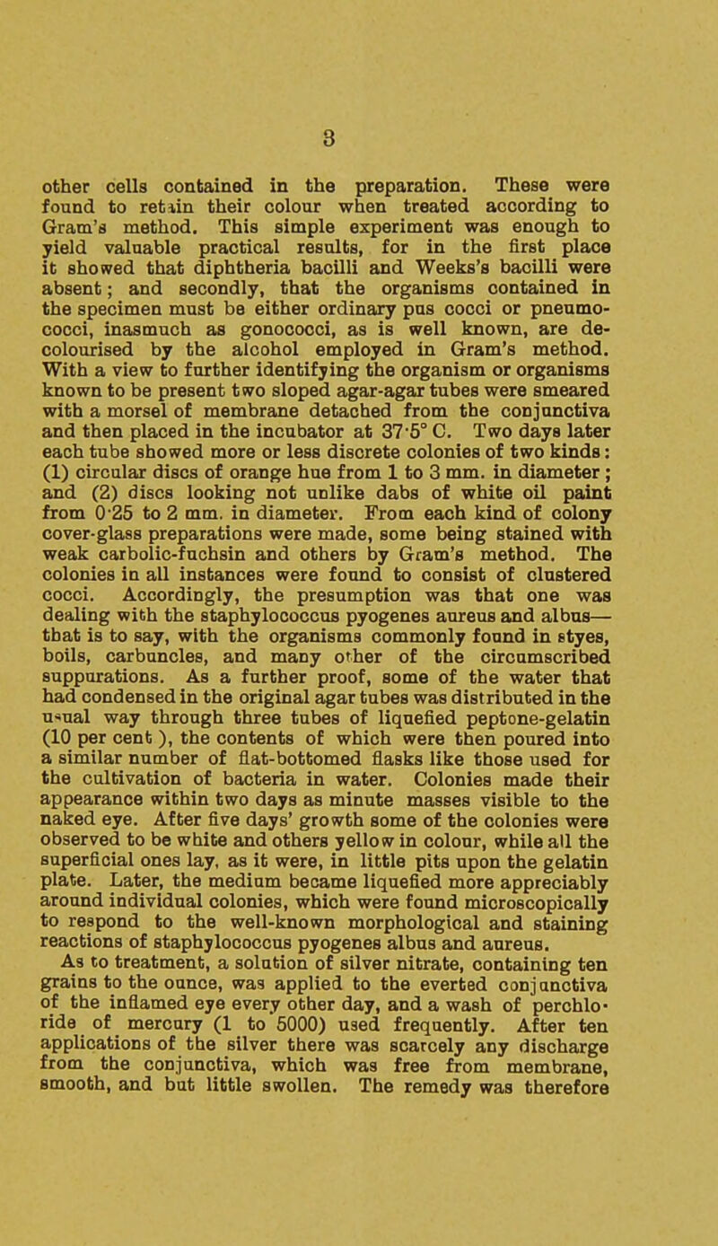 8 other cells contained in the preparation. These were found to retiin their colour when treated according to Gram's method. This simple experiment was enough to yield valuable practical results, for in the first place it showed that diphtheria bacilli and Weeks's bacilli were absent; and secondly, that the organisms contained in the specimen must be either ordinary pus cocci or pneumo- cocci, inasmuch as gonococci, as is well known, are de- colourised by the alcohol employed in Gram's method. With a view to further identifying the organism or organisms known to be present two sloped agar-agar tubes were smeared with a morsel of membrane detached from the conjunctiva and then placed in the incubator at ZIS C. Two days later each tube showed more or less discrete colonies of two kinds: (1) circular discs of orange hue from 1 to 3 mm. in diameter; and (2) discs looking not unlike dabs of white oil paint from 0 25 to 2 mm. in diameter. From each kind of colony cover-glass preparations were made, some being stained with weak carbolic-fuchsin and others by Gram's method. The colonies in all instances were found to consist of clustered cocci. Accordingly, the presumption was that one was dealing with the staphylococcus pyogenes aureus and albus— that is to say, with the organisms commonly found in styes, boils, carbuncles, and many other of the circumscribed suppurations. As a further proof, some of the water that had condensed in the original agar tubes was distributed in the u*ual way through three tubes of liquefied peptone-gelatin (10 per cent ), the contents of which were then poured into a similar number of flat-bottomed flasks like those used for the cultivation of bacteria in water. Colonies made their appearance within two days as minute masses visible to the naked eye. After five days' growth some of the colonies were observed to be white and others yellow in colour, while all the superficial ones lay, as it were, in little pits upon the gelatin plate. Later, the medium became liquefied more appreciably around individual colonies, which were found microscopically to respond to the well-known morphological and staining reactions of staphylococcus pyogenes albus and aureus. As to treatment, a solution of silver nitrate, containing ten grains to the ounce, was applied to the everted conj anctiva of the inflamed eye every other day, and a wash of perchlo- ride of mercury (1 to 5000) used frequently. After ten applications of the silver there was scarcely any discharge from the conjunctiva, which was free from membrane, smooth, and but little swollen. The remedy was therefore