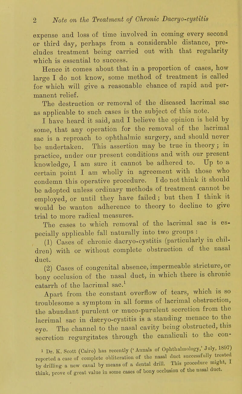 expense and loss of time involved in coming every second or third day^ perhaps from a considerable distance, pre- cludes treatment being carried out with that regularity which is essential to success. Hence it comes about that in a proportion of cases, how large I do not know, some method of treatment is called for which will give a reasonable chance of rapid and per- manent relief. The destruction or removal of the diseased lacrimal sac as applicable to such cases is the subject of this note. I have heard it said, and I believe the opinion is held by some, that any operation for the removal of the lacrimal sac is a reproach to ophthalmic surgery, and should never be undertaken. This assertion may be true in theory; in practice, under our present conditions and with our present knowledge, I am sure it cannot be adhered to. Up to a certain point I am wholly in agreement with those who condemn this operative procedure. I do not think it should be adopted unless ordinary methods of treatment cannot be employed, or until they have failed; but then I think it would be wanton adherence to theory to decline to give trial to more radical measures. The cases to which removal of the lacrimal sac is es- pecially applicable fall naturally into two groups : (1) Cases of chronic dacryo-cystitis (particularly in chil- dren) with or without complete obstruction of the nasal duct. (2) Cases of congenital absence, impermeable stricture, or bony occlusion of the nasal duct, in which there is chronic catarrh of the lacrimal sac.^ Apart from the constant overflow of tears, which is so troublesome a symptom in all forms of lacrimal obstruction, the abundant purulent or muco-purulent secretion from the lacrimal sac in dacryo-cystitis is a standing menace to the eye. The channel to the nasal cavity being obstructed, this secretion regurgitates through the canaliculi to the con- 1 Dr. K. Scotfc (Cairo) has recently (' Anuals of Ophthalmology,' July, 1897) reported a case of complete obliteration of the nasal duct successfully treated by drilling a new canal by means of a dental drill. This procedure might, i think, prove of great value in some cases of bony occlusion of the nasal duct.