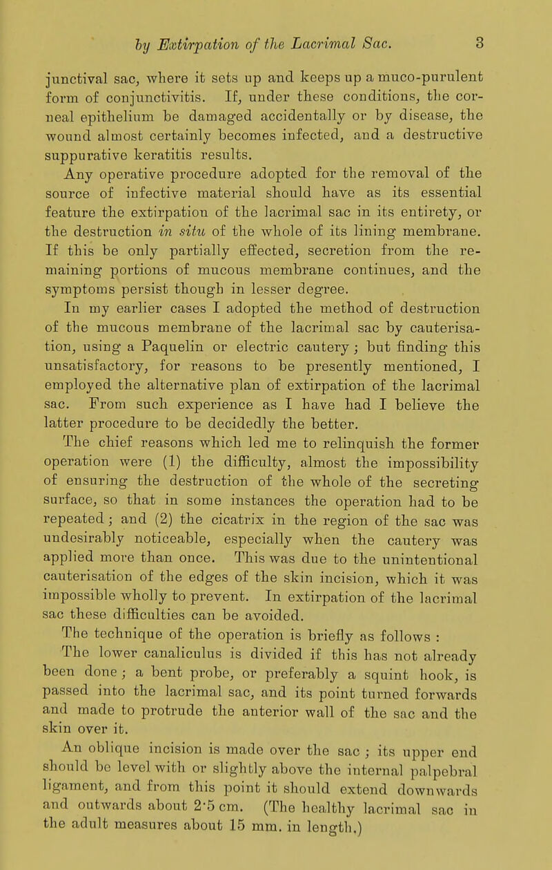 junctival sac, where it sets up and keeps up a tnuco-purulent foi-m of conjunctivitis. If, under these conditions, the cor- neal epithelium be damaged accidentally or by disease, the wound almost certainly becomes infected, and a destructive suppurative keratitis results. Any operative procedure adopted for the removal of the source of infective material should have as its essential feature the extirpation of the lacrimal sac in its entirety, or the destruction iii situ of the whole of its lining membrane. If this be only partially effected, secretion from the re- maining portions of mucous membrane continues, and the symptoms persist though in lesser degree. In my earlier cases I adopted the method of destruction of the mucous membrane of the lacrimal sac by cauterisa- tion, using a Paquelin or electric cautery; but finding this unsatisfactory, for reasons to be presently mentioned, I employed the alternative plan of extirpation of the lacrimal sac. From such, experience as I have had I believe the latter procedure to be decidedly the better. The chief reasons which led me to relinquish the former operation were (1) the difficulty, almost the impossibility of ensuring the destruction of the whole of the secreting surface, so that in some instances the operation had to be repeated; and (2) the cicatrix in the region of the sac was undesirably noticeable, especially when the cautery was applied more than once. This was due to the unintentional cauterisation of the edges of the skin incision, which it was impossible wholly to prevent. In extirpation of the lacrimal sac these difficulties can be avoided. The technique o£ the operation is briefly as follows : The lower canaliculus is divided if this has not already been done ; a bent probe, or preferably a squint hook, is passed into the lacrimal sac, and its point turned forwards and made to protrude the anterior wall of the sac and the skin over it. An oblique incision is made over the sac ; its upper end should bo level with or slightly above the internal palpebral ligament, and from this point it should extend downwards and outwards about 2*5 cm. (The healthy lacrimal sac in the adult measures about 15 mm. in length.)