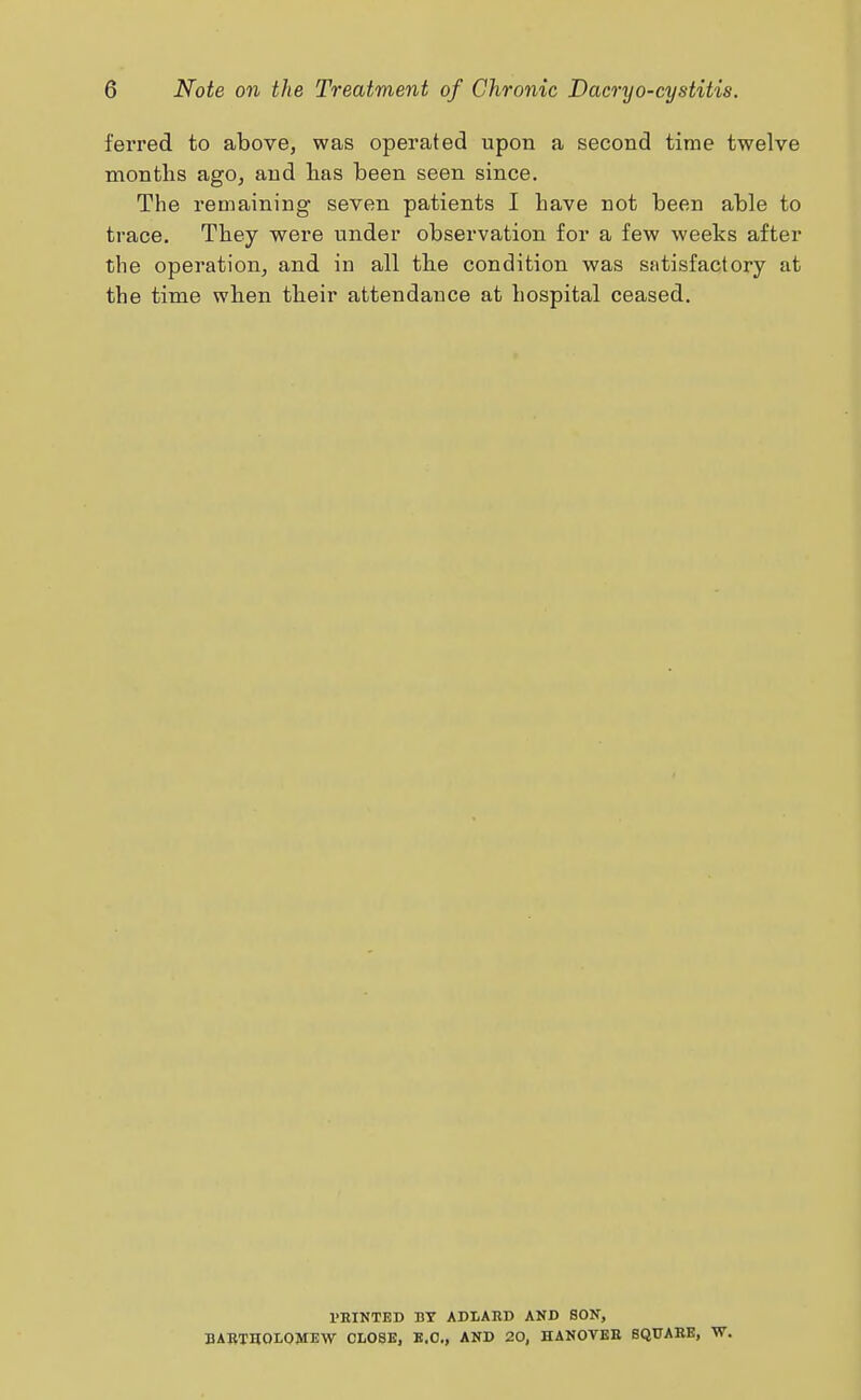 ferred to above, was operated upon a second time twelve months ago, and has been seen since. The remaining- seven patients I have not been able to trace. They were under observation for a few weeks after the operation, and in all the condition was satisfactory at the time when their attendance at hospital ceased. I'RINTEB BT ADLAKD AND SON, BABT30L0MEW CLOSE, B.C., AND 20, HANOYBB SQUABE, W.