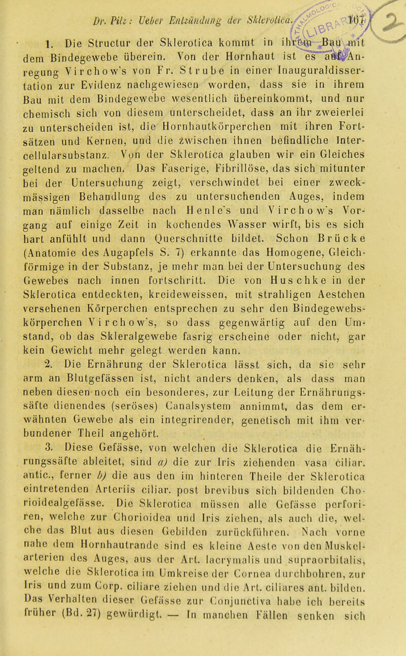 1. Die Structur der Sklerotica kommt in ihrem Bau mit dem Bindegewebe überein. Von der Hornhaut ist es a«$?An- regung Virchow's von Fr. Strube in einer Inauguraldisser- tation zur Evidenz nachgewiesen worden, dass sie in ihrem Bau mit dem Bindegewebe wesentlich übereinkommt, und nur chemisch sich von diesem unterscheidet, dass an ihr zweierlei zu unterscheiden ist, die Hornhautkörperchen mit ihren Fort- sätzen und Kernen, und die Zwischen ihnen befindliche Inter- cellularsubstanz. Von der Sklerotica glauben wir ein Gleiches geltend zu machen. Das Faserige, Fibrinöse, das sich mitunter bei der Untersuchung zeigt, verschwindet bei einer zweck- mässigen Behandlung des zu untersuchenden Auges, indem man nämlich dasselbe nach Henle's und Virchow's Vor- gang auf einige Zeit in kochendes Wasser wirft, bis es sich hart anfühlt und dann Querschnitte bildet. Schon Brücke (Anatomie des Augapfels S. 7) erkannte das Homogene, Gleich- förmige in der Substanz, je mehr man bei der Untersuchung des Gewebes nach innen fortschritt. Die von Huschke in der Sklerotica entdeckten, kreideweissen, mit strahligen Aestchen versehenen Körperchen entsprechen zu sehr den Bindegewebs- körperchen Virchow's, so dass gegenwärtig auf den Um- stand, ob das Skleralgewebe fasrig erscheine oder nicht, gar kein Gewicht mehr gelegt werden kann. 2. Die Ernährung der Sklerotica lässt sich, da sie sehr arm an Blutgefässen ist, nicht anders denken, als dass man neben diesen noch ein besonderes, zur Leitung der Ernährungs- säfte dienendes (seröses) Canalsystem annimmt, das dem er- wähnten Gewebe als ein integrirender, genetisch mit ihm ver- bundener Theil angehört. 3. Diese Gefässe, von welchen die Sklerotica die Ernäh- rungssäfte ableitet, sind a) die zur Iris ziehenden vasa ciliar, antic, ferner b) die aus den im hinteren Theile der Sklerotica eintretenden Arteriis ciliar, post brevibus sich bildenden Cho- rioidealgefässe. Die Sklerotica müssen alle Gefässe pcrfori- ren, welche zur Chorioidea und Iris ziehen, als auch die, wel- che das Blut aus diesen Gebilden zurückführen. Nach vorne nahe dem Hornhautrande sind es kleine Aeste von den Muskcl- arterien des Auges, aus der Art. lacrymalis und supraorbilalis, welche die Sklerotica im Umkreise der Cornea d ui chbohrcn, zur Iris und zum Corp. ciliare ziehen und die Art. ciliares ant. bilden. Das Verhalten dieser Gefässe zur Conjunctiva habe ich bereits früher (Bd. 27) gewürdigt. — In manchen Fällen senken sich