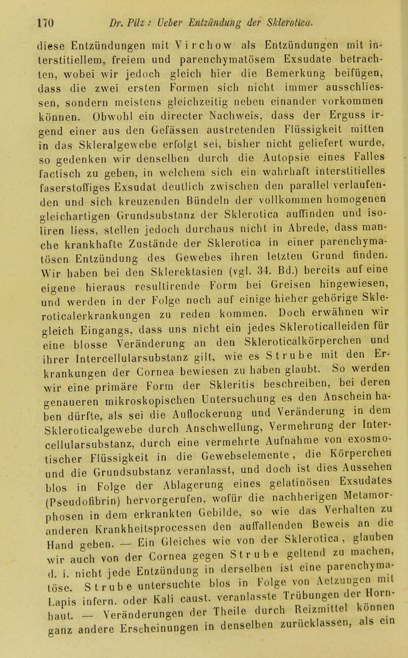 diese Entzündungen mit Virchow als Entzündungen mit in- terstitiellem, freiem und parenchymatösem Exsudate betrach- ten, wobei wir jedoch gleich hier die Bemerkung beifügen, dass die zwei ersten Formen sich nicht immer ausschlies- sen, sondern meistens gleichzeitig neben einander vorkommen können. Obwohl ein directer Nachweis, dass der Erguss ir- gend einer aus den Gefässen austretenden Flüssigkeit mitten in das Skleralgevvebe erfolgt sei, bisher nicht geliefert wurde, so gedenken wir denselben durch die Autopsie eines Falles factisch zu geben, in welchem sich ein wahrhaft interstitielles faserstoffiges Exsudat deutlich zwischen den parallel verlaufen- den und sich kreuzenden Bündeln der vollkommen homogenen gleichartigen Grundsubstanz der Sklerolica auffinden und iso- liren Hess, stellen jedoch durchaus nicht in Abrede, dass man- che krankhafte Zustände der Sklerotica in einer parenchyma- tösen Entzündung des Gewebes ihren letzten Grund finden. Wir haben bei den Sklerektasien (vgl. 34. Bd.) bereits auf eine eigene hieraus resultirende Form bei Greisen hingewiesen, und werden in der Folge noch auf einige hieher gehörige Skle- roticalerkrankungen zu reden kommen. Doch erwähnen wir gleich Eingangs, dass uns nicht ein jedes Skleroticalleiden für eine blosse Veränderung an den Skleroticalkörperchen und ihrer Intercellularsubstanz gilt, wie es S trübe mit den Er- krankungen der Cornea bewiesen zu haben glaubt. So werden wir eine primäre Form der Skleritis beschreiben, bei deren genaueren mikroskopischen Untersuchung es den Anschein ha- ben dürfte, als sei die Auflockerung und Veränderung in dem Skleroticalgewebe durch Anschwellung, Vermehrung der Inter- cellularsubstanz, durch eine vermehrte Aufnahme von exosmo- tischer Flüssigkeit in die Gewebselemente, die Körperchen und die Grundsubstanz veranlasst, und doch ist dies Aussehen blos in Folge der Ablagerung eines gelatinösen Exsudates (Pseudofibrin) hervorgerufen, wofür die nachherigen Metamor- phosen in dem erkrankten Gebilde, so wie das Verhalten zu anderen Krankheitsprocessen den auffallenden Beweis an die Hand eben — Ein Gleiches wie von der Sklerotica, glauben wir au°ch von der Cornea gegen Strube geltend zu machen, d i nicht jede Entzündung in derselben ist eine parenchyma- töse. Strube untersuchte blos in Folge von Aetzuogen mit Lapis infern, oder Kali caust. '^^'»^^S haut. - Veränderungen der Theile durch Reizmittel können aanz andere Erscheinungen in denselben zurücklassen, als ein