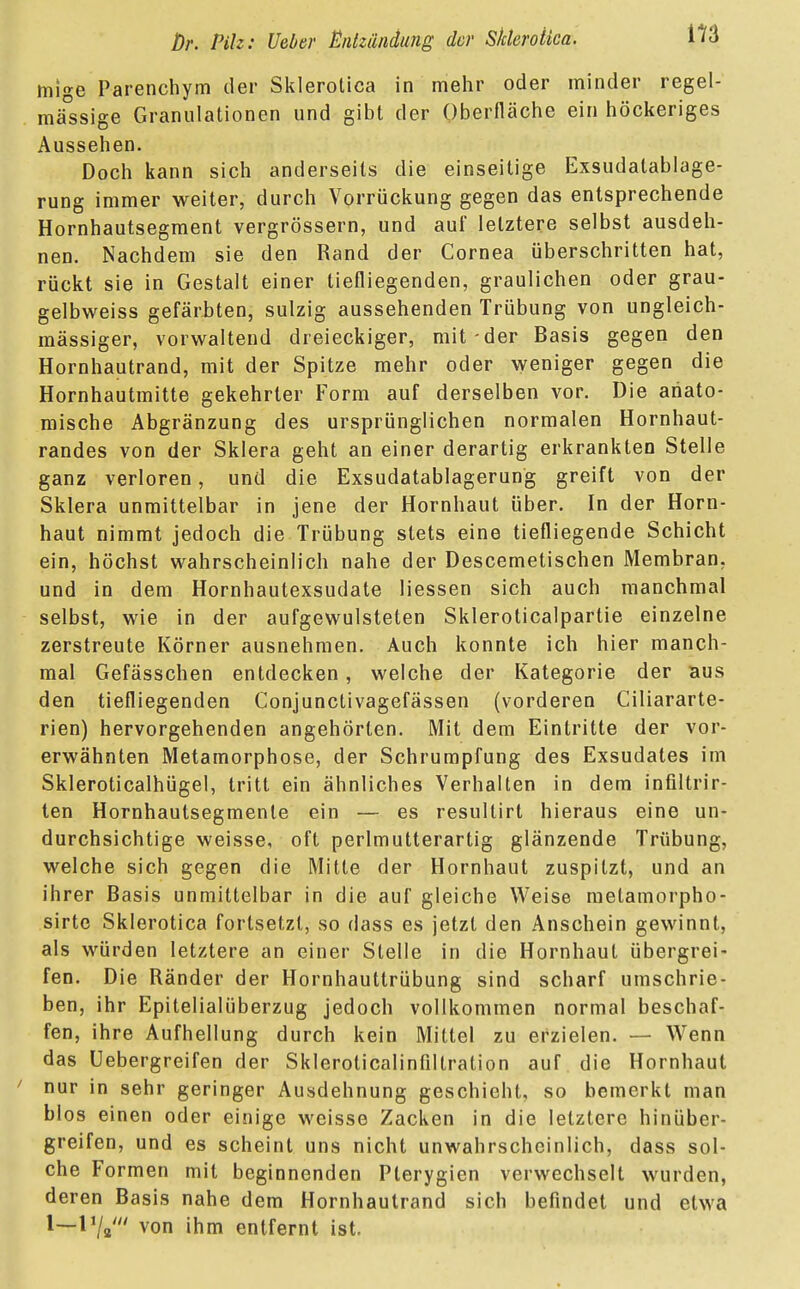 m mige Parenchym der Sklerotica in mehr oder minder regel- mässige Granulationen und gibt der Oberfläche ein höckeriges Aussehen. Doch kann sich anderseits die einseitige Exsudatablage- rung immer weiter, durch Vorrückung gegen das entsprechende Hornhautsegment vergrössern, und auf letztere selbst ausdeh- nen. Nachdem sie den Rand der Cornea überschritten hat, rückt sie in Gestalt einer tiefliegenden, graulichen oder grau- gelbweiss gefärbten, sulzig aussehenden Trübung von ungleich- mässiger, vorwaltend dreieckiger, mit-der Basis gegen den Hornhautrand, mit der Spitze mehr oder weniger gegen die Hornhautmitte gekehrter Form auf derselben vor. Die anato- mische Abgränzung des ursprünglichen normalen Hornhaut- randes von der Sklera geht an einer derartig erkrankten Stelle ganz verloren, und die Exsudatablagerung greift von der Sklera unmittelbar in jene der Hornhaut über. In der Horn- haut nimmt jedoch die Trübung stets eine tiefliegende Schicht ein, höchst wahrscheinlich nahe der Descemetischen Membran, und in dem Hornhautexsudate Messen sich auch manchmal selbst, wie in der aufgewulsteten Skleroticalpartie einzelne zerstreute Körner ausnehmen. Auch konnte ich hier manch- mal Gefässchen entdecken, welche der Kategorie der aus den tiefliegenden Conjunctivagefässen (vorderen Ciliararte- rien) hervorgehenden angehörten. Mit dem Eintritte der vor- erwähnten Metamorphose, der Schrumpfung des Exsudates im Skleroticalhügel, tritt ein ähnliches Verhalten in dem infiltrir- ten Hornhautsegmenle ein — es resultirt hieraus eine un- durchsichtige weisse, oft perlmutterartig glänzende Trübung, welche sich gegen die Mitte der Hornhaut zuspitzt, und an ihrer Basis unmittelbar in die auf gleiche Weise melamorpho- sirte Sklerotica fortsetzt, so dass es jetzt den Anschein gewinnt, als würden letztere an einer Stelle in die Hornhaut übergrei- fen. Die Ränder der Hornhauttrübung sind scharf umschrie- ben, ihr Epitelialüberzug jedoch vollkommen normal beschaf- fen, ihre Aufhellung durch kein Mittel zu erzielen. — Wenn das Uebergreifen der Skleroticalinfillration auf die Hornhaut ' nur in sehr geringer Ausdehnung geschieht, so bemerkt man blos einen oder einige weisse Zacken in die letztere hinüber- greifen, und es scheint uns nicht unwahrscheinlich, dass sol- che Formen mit beginnenden Plerygien verwechselt wurden, deren Basis nahe dem Hornhautrand sich befindet und etwa l~von ihm entfernt ist.