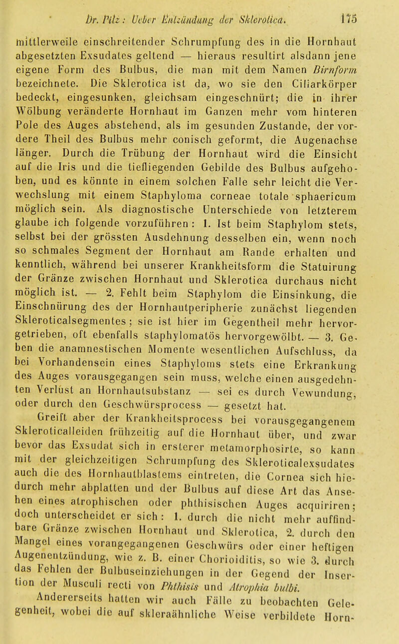 mittlerweile einschreitender Schrumpfung des in die Hornhaut abgesetzten Exsudates geltend — hieraus resultirt alsdann jene eigene Form des Bulbus, die man mit dem Namen Dirnform bezeichnete. Die Sklerotica ist da, wo sie den Ciliarkörper bedeckt, eingesunken, gleichsam eingeschnürt; die in ihrer Wölbung veränderte Hornhaut im Ganzen mehr vom hinteren Pole des Auges abstehend, als im gesunden Zustande, der vor- dere Theil des Bulbus mehr conisch geformt, die Augenachse länger. Durch die Trübung der Hornhaut wird die Einsicht auf die Iris und die tiefliegenden Gebilde des Bulbus aufgeho- ben, und es könnte in einem solchen Falle sehr leicht die Ver- wechslung mit einem Staphyloma corneae totale sphaericum möglich sein. Als diagnostische Unterschiede von letzterem glaube ich folgende vorzuführen : 1. Ist beim Staphylom stets, selbst bei der grössten Ausdehnung desselben ein, wenn noch so schmales Segment der Hornhaut am Rande erhalten und kenntlich, während bei unserer Krankheitsform die Statuirung der Gränze zwischen Hornhaut und Sklerotica durchaus nicht möglich ist. — 2. Fehlt beim Staphylom die Einsinkung, die Einschnürung des der Hornhautperipherie zunächst liegenden Skleroticalsegmentes; sie ist hier im Gegentheil mehr hervor- getrieben, oft ebenfalls staphylomatös hervorgewölbt. — 3. Ge- ben die anamnestischen Momente wesentlichen Aufschluss, da bei Vorhandensein eines Staphyloms stets eine Erkrankung des Auges vorausgegangen sein muss, welche einen ausgedehn- ten Verlust an Hornhautsubstanz — sei es durch Vewundung, oder durch den Geschwürsprocess — gesetzt hat. Greift aber der Krankheitsprocess bei vorausgegangenem Skleroticalleiden frühzeitig auf die Hornhaut über, und zwar bevor das Exsudat sich in erstercr metamorphosirte, so kann mit der gleichzeitigen Schrumpfung des Skleroticalexsudates auch die des Hornhautblastems eintreten, die Cornea sich hin- durch mehr abplatten und der Bulbus auf diese Art das Anse- hen eines atrophischen oder phthisischen Auges acquiriren; doch unterscheidet er sich : 1. durch die nicht mehr auffind- bare Gränze zwischen Hornhaut und Sklerotica, 2. durch den Mangel eines vorangegangenen Geschwürs oder einer heftigen Augenentzündung, wie z. B. einer Chorioiditis, so wie 3. durch das Fehlen der ßulbuseinziehungen in der Gegend der Inser- tion der Musculi recti von Phlhisis und Atrophia bulbi. Andererseits halten wir auch Fälle zu beobachten Gele- genheit, wobei die auf skleraähnliche Weise verbildete Horn-