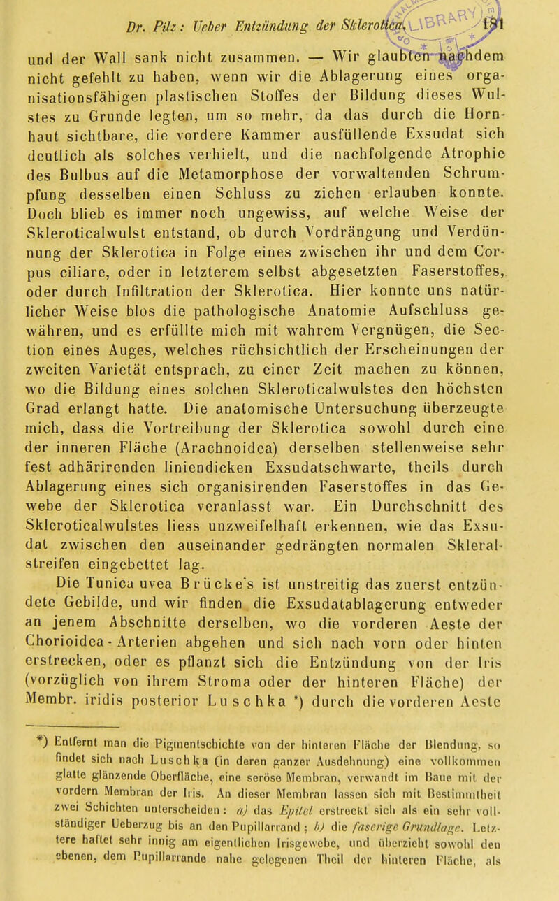 und der Wall sank nicht zusammen. — Wir glaubte nicht gefehlt zu haben, wenn wir die Ablagerung eines' orga- nisationsfähigen plastischen Stoffes der Bildung dieses Wul- stes zu Grunde legten, um so mehr, da das durch die Horn- haut sichtbare, die vordere Kammer ausfüllende Exsudat sich deutlich als solches verhielt, und die nachfolgende Atrophie des Bulbus auf die Metamorphose der vorwaltenden Schrum- pfung desselben einen Schluss zu ziehen erlauben konnte. Doch blieb es immer noch ungewiss, auf welche Weise der Skleroticalwulst entstand, ob durch Vordrängung und Verdün- nung der Sklerotica in Folge eines zwischen ihr und dem Cor- pus ciliare, oder in letzterem selbst abgesetzten Faserstoffes, oder durch Infiltration der Sklerotica. Hier konnte uns natür- licher Weise blos die pathologische Anatomie Aufschluss ge- währen, und es erfüllte mich mit wahrem Vergnügen, die Sec- tion eines Auges, welches rüchsichtlich der Erscheinungen der zweiten Varietät entsprach, zu einer Zeit machen zu können, wo die Bildung eines solchen Skleroticalwulstes den höchsten Grad erlangt hatte. Die anatomische Untersuchung überzeugte mich, dass die Vortreibung der Sklerotica sowohl durch eine der inneren Fläche (Arachnoidea) derselben stellenweise sehr fest adhärirenden liniendicken Exsudatschwarte, theils durch Ablagerung eines sich organisirenden Faserstoffes in das Ge- webe der Sklerotica veranlasst war. Ein Durchschnitt des Skleroticalwulstes Hess unzweifelhaft erkennen, wie das Exsu- dat zwischen den auseinander gedrängten normalen Skleral- streifen eingebettet lag. Die Tunica uvea Brücke's ist unstreitig das zuerst entzün- dete Gebilde, und wir finden die Exsudatablagerung entweder an jenem Abschnitte derselben, wo die vorderen Aeste der Chorioidea - Arterien abgehen und sich nach vorn oder hinten erstrecken, oder es pflanzt sich die Entzündung von der Iris (vorzüglich von ihrem Stroma oder der hinteren Fläche) der Membr. iridis posterior Luschka ) durch die vorderen Aesle *) Entfernt man die Pigmenlschichle von der hinleren Fläche der Blendung, so findet sich nach Luschka (in deren ganzer Ausdehnung) eine vollkommen glatte glänzende Oberfläche, eine seröse Membran, verwandt im Baue mit der vordem Membran der Iris. An dieser Membran lassen sich mit Bestimmtheit zwei Schichten unterscheiden: a) das Epttel erstreckt sich als ein sehr voll- ständiger Ueberzug bis an den Pupillarrand ; b) die faserige Grundlage. Letz- tere haftet sehr innig am eigentlichen Irisgewebe, und überzieht sowohl den ebenen, dem Pupillnrrandc nahe gelegenen Theil der hinteren Fläche, als
