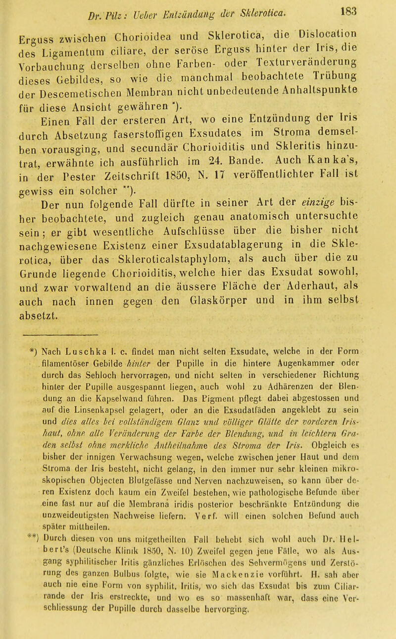 Er»uss zwischen Chorioidea und Sklerotica, die Dislokation des Ligamentum ciliare, der seröse Erguss hinter der Iris, die Vorbauchung derselben ohne Farben- oder Texturveränderung dieses Gebildes, so wie die manchmal beobachtete Trübung der Descemetischen Membran nicht unbedeutende Anhaltspunkte für diese Ansicht gewähren ). Einen Fall der ersteren Art, wo eine Entzündung der Iris durch Absetzung faserstoffigen Exsudates im Stroma demsel- ben vorausging, und secundär Chorioiditis und Skleritis hinzu- trat, erwähnte ich ausführlich im 24. Bande. Auch Kanka's, in der Pester Zeitschrift 1850, N. 17 veröffentlichter Fall ist gewiss ein solcher **). Der nun folgende Fall dürfte in seiner Art der einzige bis- her beobachtete, und zugleich genau anatomisch untersuchte sein; er gibt wesentliche Aufschlüsse über die bisher nicht nachgewiesene Existenz einer Exsudatablagerung in die Skle- rotica, über das Skleroticalstaphylom, als auch über die zu Grunde liegende Chorioiditis, welche hier das Exsudat sowohl, und zwar vorwaltend an die äussere Fläche der Aderhaut, als auch nach innen gegen den Glaskörper und in ihm selbst absetzt. *) Nach Luschka I. c. findet man nicht selten Exsudate, welche in der Form filamentöser Gebilde hinter der Pupille in die hintere Augenkammer oder durch das Sehloch hervorragen, und nicht selten in verschiedener Richtung hinler der Pupille ausgespannt liegen, auch wohl zu Adhärenzen der Blen- dung an die Kapselwand führen. Das Pigment pflegt dabei abgestossen und auf die Linsenkapsel gelagert, oder an die Exsudatfäden angeklebt zu sein und dies alles bei vollständigem Glanz und völliger Glätte der vorderen Iris- haut, ohne alle Veränderung der Farbe der Blendung, und in leichtern Gra- den selbst ohne merkliche Anlheilnahme des Stro?na der Iris. Obgleich es bisher der innigen Verwachsung wegen, welche zwischen jener Haut und dem Stroma der Iris besteht, nicht gelang, in den immer nur sehr kleinen mikro- skopischen Objecten Blutgefässe und Nerven nachzuweisen, so kann über de- ren Existenz doch kaum ein Zweifel bestehen, wie pathologische Befunde über eine fast nur auf die Membrana iridis posterior beschränkte Entzündung die unzweideutigsten Nachweise liefern. Verf. will einen solchen Befund auch später millheilen. *) Durch diesen von uns milgetheillen Fall behebt sich wohl auch Dr. II c I- bert's (Deutsche Klinik 1850, N. 10) Zweifel gegen jene Fälle, wo als Aus- gang syphilitischer Iritis gänzliches Erlöschen des Sehvermögens und Zerstö- rung des ganzen Bulbus folgte, wie sie Mackenzie vorführt. H. sah aber auch nie eine Form von syphilit. Iritis, wo sich das Exsudat bis zum Ciliar- rande der Iris erstreckte, und wo es so massenhaft war, dass eine Ver- schliessung der Pupille durch dasselbe hervorging.