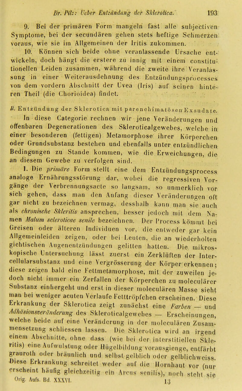 9. Bei der primären Form mangeln fast alle subjectiven Symptome, bei der secundären gehen stets heftige Schmerzen voraus, wie sie im Allgemeinen der Iritis zukommen. 10. Können sich beide ohne veranlassende Ursache ent- wickeln, doch hängt die erslere zu innig mit einem conslitu: tionellen Leiden zusammen, während die zweite ihre Veranlas- sung in einer Weiterausdehnung des Entzündungsprocesses von dem vordem Abschnitt der Uvea (Iris) auf seinen hinle- ren Theil (die Chorioidea) findet. B. Entzündung der Sklerotica mit parenchymatösenExsudate. In diese Categorie rechnen wir jene Veränderungen und offenbaren Degenerationen des Skleroticalgewebes, welche in einer besonderen (fettigen) Metamorphose ihrer Körperchen oder Grundsubstanz bestehen und ebenfalls unter entzündlichen Bedingungen zu Stande kommen, wie die Erweichungen, die an diesem Gewebe zu verfolgen sind. 1. Die primäre Form stellt eine dem Entzündungsprocess analoge Ernährungsstörung dar, wobei die regressiven Vor- gänge der Verbrennungsacte so langsam, so unmerklich vor sich gehen, dass man den Anfang dieser Veränderungen oft gar nicht zu bezeichnen vermag, desshalb kann man sie auch als chronische S/deritis ansprechen, besser jedoch mit dem Na- men Malum scleroticae senile bezeichnen. Der Process kömmt bei Greisen oder älteren Individuen vor, die entweder gar kein Allgemeinleiden zeigen, oder bei Leuten, die an wiederholten gichtischen Augenenlzündungen gelitten hatten. Die mikros- kopische Untersuchung lässt zuerst ein Zerklüften der Inter- cellularsubstanz und eine Vergrösserung der Körper erkennen; diese zeigen bald eine Fettmetamorphose, mit der zuweilen je- doch nicht immer ein Zerfallen der Körperchen zu moleculärer Substanz einhergeht und erst in dieser moleculären Masse sieht man bei weniger acuten Verlaufe Fetttröpfchen erscheinen. Diese Erkrankung der Sklerotica zeigt zunächst eine Farben — und Adhäsionsveränderung des Skleroticalgewebes - Erscheinungen, welche beide auf eine Veränderung in der moleculären Zusam- mensetzung schliessen lassen. Die Sklerotica wird an irgend einem Abschnitte, ohne dass (wie bei der interstitiellen Skle- ntis) eine Auflistung oder Hügelbildung vorausgienge, entfärbt grauroth oder bräunlich und selbst gelblich oder gelblichweiss Diese Erkrankung schreitet weder auf die Hornhaut vor (nur erscheint häufig gleichzeitig ein Arcus senilis), noch steht sie Orig. Aufs. Bd. XXXVI. 13
