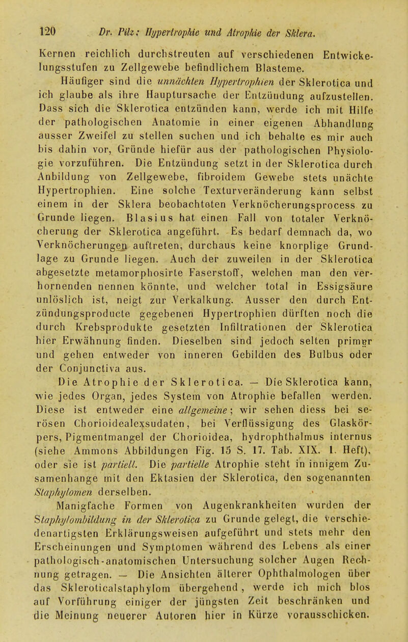 Kernen reichlich durchstreuten auf verschiedenen Entwicke- lungsstufen zu Zellgewebe befindlichem Blasteme. Häufiger sind die unnächten Fltjpertropfuen der Sklerotica und ich glaube als ihre Hauptursache der Entzündung aufzustellen. Dass sich die Sklerotica entzünden kann, werde ich mit Hilfe der pathologischen Anatomie in einer eigenen Abhandlung ausser Zweifel zu stellen suchen und ich behalte es mir auch bis dahin vor, Gründe hiefür aus der pathologischen Physiolo- gie vorzuführen. Die Entzündung setzt in der Sklerotica durch Anbildung von Zellgewebe, fibroidem Gewebe stets unächte Hypertrophien. Eine solche Texturveränderung kann selbst einem in der Sklera beobachteten Verknöcherungsprocess zu Grunde liegen. Blasius hat einen Fall von totaler Verknö- cherung der Sklerotica angeführt. Es bedarf demnach da, wo Verknöcherungeß auftreten, durchaus keine knorplige Grund- lage zu Grunde liegen. Auch der zuweilen in der Sklerotica abgesetzte metamorphosirte Faserstoff, welchen man den ver- hornenden nennen könnte, und welcher total in Essigsäure unlöslich ist, neigt zur Verkalkung. Ausser den durch Ent- zündungsproducte gegebenen Hypertrophien dürften noch die durch Krebsprodukte gesetzten Infiltrationen der Sklerotica hier Erwähnung finden. Dieselben sind jedoch selten primer und gehen entweder von inneren Gebilden des Bulbus oder der Conjunctiva aus. Die Atrophie der Sklerotica. — Die Sklerotica kann, wie jedes Organ, jedes System von Atrophie befallen werden. Diese ist entweder eine allgemeine', wir sehen diess bei se- rösen Chorioidealexsudaten, bei Verflüssigung des Glaskör- pers, Pigmentmangel der Chorioidea, hydrophthalmus internus (siehe Ammons Abbildungen Fig. 15 S. 17. Tab. XIX. 1. Heft), oder sie ist partiell. Die partielle Atrophie steht in innigem Zu- samenhange mit den Ektasien der Sklerotica, den sogenannten Staphylomen derselben. Manigfache Formen von Augenkrankheiten wurden der Stapliijtombildung in der Sklerotica zu Grunde gelegt, die Verschie- denartigsten Erklärungsweisen aufgeführt und stets mehr den Erscheinungen und Symptomen während des Lebens als einer pathologisch-anatomischen Untersuchung solcher Augen Rech- nung getragen. — Die Ansichten älterer Ophthalmologen über das Skleroticaistaphylom übergehend , werde ich mich blos auf Vorführung einiger der jüngsten Zeit beschränken und die Meinung neuerer Autoren hier in Kürze vorausschicken.