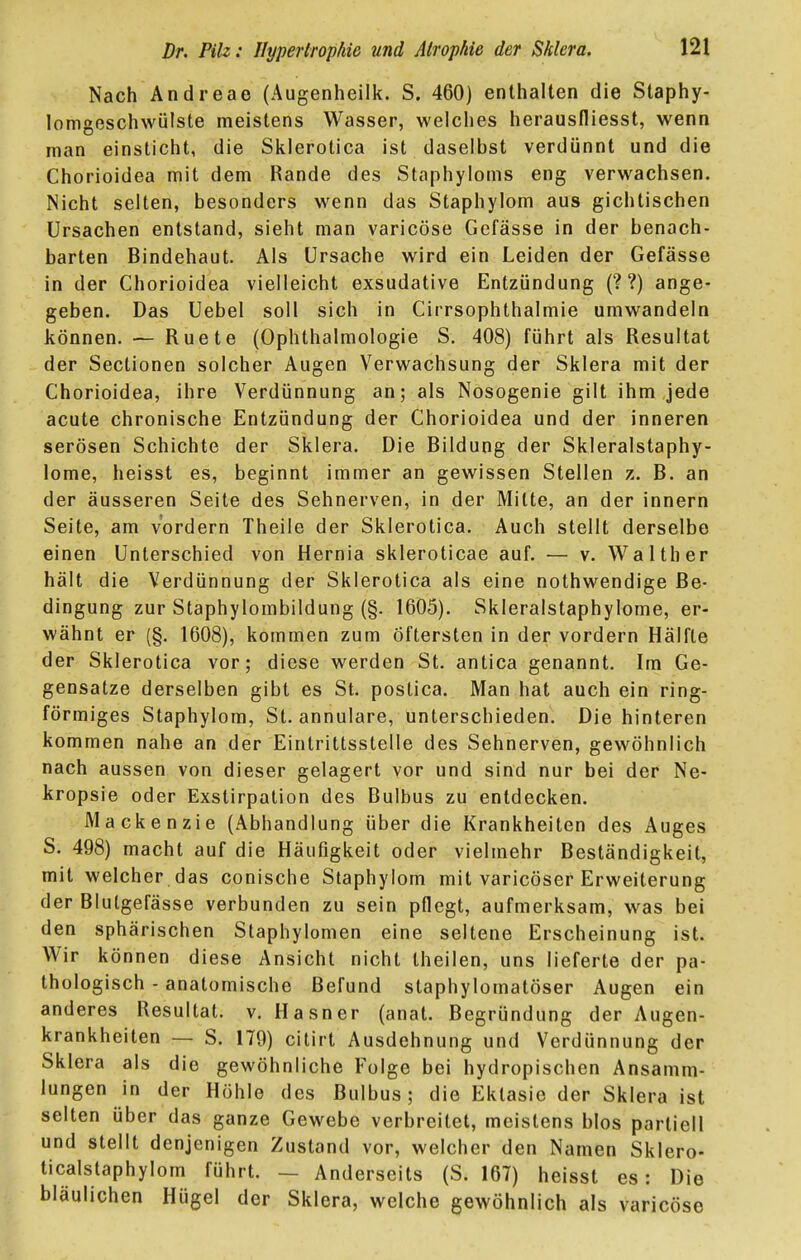 Nach Andreae (Augenheilk. S. 460) enthalten die Staphy- lomgeschwülste meistens Wasser, welches herausfliesst, wenn man einsticht, die Si^lerotica ist daselbst verdünnt und die Chorioidea mit dem Rande des Staphyioms eng verwachsen. Nicht selten, besonders wenn das Staphylom aus gichtischen Ursachen entstand, sieht man varicöse Gefässe in der benach- barten Bindehaut. Als Ursache wird ein Leiden der Gefässe in der Chorioidea vielleicht exsudative Entzündung (? ?) ange- geben. Das Uebel soll sich in Cirrsophthalmie umwandeln können, — Ruete (Ophthalmologie S. 408) führt als Resultat der Sectionen solcher Augen Verwachsung der Sklera mit der Chorioidea, ihre Verdünnung an; als Nosogenie gilt ihm jede acute chronische Entzündung der Chorioidea und der inneren serösen Schichte der Sklera. Die Bildung der Skleralstaphy- lome, heisst es, beginnt immer an gewissen Stellen z. B. an der äusseren Seite des Sehnerven, in der Mitte, an der Innern Seite, am vordem Theile der Sklerotica. Auch stellt derselbe einen Unterschied von Hernia skleroticae auf. ■— v. Waith er hält die Verdünnung der Sklerotica als eine nothwendige Be- dingung zur Staphylombildung (§. 1605). Skleralstaphylome, er- wähnt er (§. 1608), kommen zum öftersten in der vordem Hälfte der Sklerotica vor; diese werden St. antica genannt. Im Ge- gensatze derselben gibt es St. postica. Man hat auch ein ring- förmiges Staphylom, St. annulare, unterschieden. Die hinteren kommen nahe an der Eintrittsstelle des Sehnerven, gewöhnlich nach aussen von dieser gelagert vor und sind nur bei der Ne- kropsie oder Exstirpation des Bulbus zu entdecken. Mackenzie (Abhandlung über die Krankheiten des Auges S. 498) macht auf die Häufigkeit oder vielmehr Beständigkeit, mit welcher das conische Staphylom mit varicöser Erweiterung der Blutgefässe verbunden zu sein pflegt, aufmerksam, was bei den sphärischen Staphylomen eine seltene Erscheinung ist. Wir können diese Ansicht nicht theilen, uns lieferte der pa- thologisch - anatomische Befund staphylomatöser Augen ein anderes Resultat, v. Hasner (anat. Begründung der Augen- krankheiten — S. 179) citirt Ausdehnung und Verdünnung der Sklera als die gewöhnliche Folge bei hydropischen Ansamm- lungen in der Höhle des Bulbus; die Ektasie der Sklera ist selten über das ganze Gewebe verbreitet, meistens blos partiell und stellt denjenigen Zustand vor, welcher den Namen Sklero- ticalstaphylom führt. — Anderseits (S. 167) heisst es: Die bläulichen Hügel der Sklera, welche gewöhnlich als varicöse