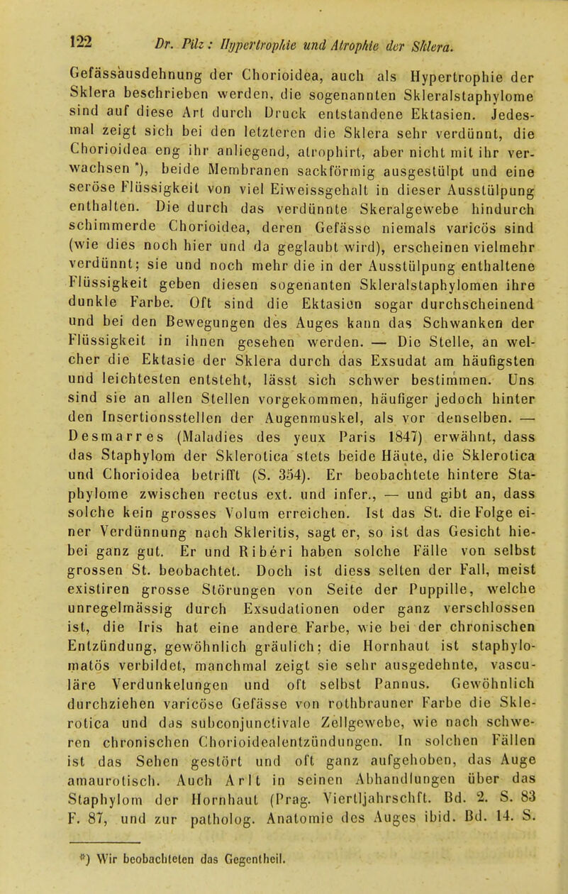 Gefässausdehnung der Chorioidea, auch als Hypertrophie der Sklera beschrieben werden, die sogenannten Skleraistaphylome sind auf diese Art durch Druck entstandene Ektasien. Jedes- inal zeigt sich bei den letzleren die Sklera sehr verdünnt, die Chorioidea eng ihr anliegend, alrophirt, aber nicht mit ihr ver- wachsen *), beide Membranen sackförmig ausgestülpt und eine seröse Flüssigkeit von viel Eiweissgehalt in dieser Ausstülpung enthalten. Die durch das verdünnte Skeralgewebe hindurch schimmerde Chorioidea, deren Gefässe niemals varicös sind (wie dies noch hier und da geglaubt wird), erscheinen vielmehr verdünnt; sie und noch mehr die in der Ausstülpung enthaltene Flüssigkeit geben diesen sogenanten Skleralstaphylomen ihre dunkle Farbe. Oft sind die Ektasien sogar durchscheinend und bei den Bewegungen des Auges kann das Schwanken der Flüssigkeit in ihnen gesehen werden. — Die Stelle, an wel- cher die Ektasie der Sklera durch das Exsudat am häufigsten und leichtesten entsteht, lässt sich schwer bestimmen. Uns sind sie an allen Stellen vorgekommen, häufiger jedoch hinter den Inscrtionsstellen der Augenmuskel, als vor denselben. — Desmarres (Maladies des yeux Paris 1847) erwähnt, dass das Staphylom der Sklerolica stets beide Häute, die Sklerotica und Chorioidea betrifft (S. 354). Er beobachtete hintere Sta- phylome zwischen rectus ext. und infer., — und gibt an, dass solche kein grosses Volum erreichen. Ist das St. die Folge ei- ner Verdünnung nach Skleritis, sagt er, so ist das Gesicht hie- bei ganz gut. Er und Riberi haben solche Fälle von selbst grossen St. beobachtet. Doch ist diess selten der Fall, meist existiren grosse Störungen von Seite der Puppille, welche unregelmässig durch Exsudationen oder ganz verschlossen ist, die Iris hat eine andere Farbe, wie bei der chronischen Entzündung, gewöhnlich gräulich; die Hornhaut ist staphylo- matös verbildet, manchmal zeigt sie sehr ausgedehnte, vascu- läre Verdunkelungen und oft selbst Pannus. Gewöhnlich durchziehen varicöse Gefässe von rothbrauner Farbe die Skle- rotica und das subconjunctivale Zellgewebe, wie nach schwe- ren chronischen Chorioidealentzündungen. In solchen Fällen ist das Sehen gestört und oft ganz aufgehoben, das Auge amaurotisch. Auch Arlt in seinen Abhandlungen über das Staphylom der Hornhaut (Prag. Viertljahrschft. Bd. 2. S. 83 F. 87, und zur patholog. Anatomie des Auges ibid. Bd. 14. S. Wir bcobaclilelen das Gegcnllicll.