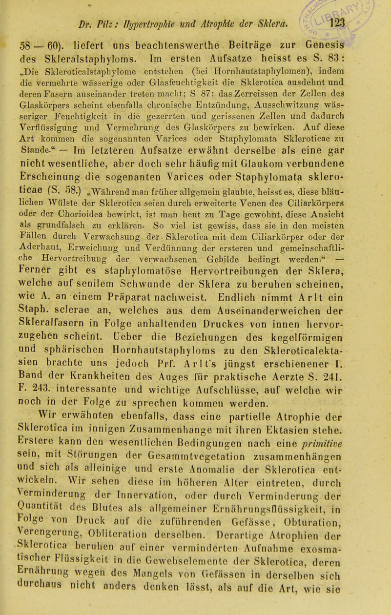 58 — 60). liefert uns beachtenswerthe Beiträge zur Genesis des Skleralstaphyloms. Im ersten Aufsatze heisst es S. 83: „Die Skleroticalslapliylome entstehen (bei Hornhautstaphylomen), indem die vermehrte wässerige oder Glasfeuchti'gkeit die Sklerotica ausdehnt und deren Fasern auseinander treten macht; S 87: das Zerreissen der Zellen des Glaskörpers scheint ebenfalls chronische Entzündung, Ausschwitzung wäs- seriger Feuchtigkeit in die gezerrten und gerissenen Zellen und dadurch Verflüssigung und Vermehrung des Glaskörpers zu bewirken. Auf diese Art kommen die sogenannten Varices oder Staphylomata Skleroticae zu Stande. — Im letzteren Aufsatze erwähnt derselbe als eine gar nicht wesentliche, aber doch sehr häufig mit Glaukom verbundene Erscheinung die sogenanten Varices oder Staphylomata sklero- ticae fS. 58.) „Während man früher allgemein glaubte, heisst es, diese bläu- lichen Wülste der Sklerotica seien durch erweiterte Venen des Ciliarkörpers oder der Chorioidea bewirkt, ist man heut zu Tage gewohnt, diese Ansicht als grundfalsch zu erklären. So viel ist gewiss, dass sie in den meisten Fällen durch Verwachsung der Sklerotica mit dem Ciliarkörper oder der Aderhaut, Erweichung und Verdünnung der ersteren und gemeinschaftli- che Hervortreibung der verwachsenen Gebilde bedingt werden. — Ferner gibt es staphylomatöse Hervortreibungen der Sklera, welche auf senilem Schwunde der Sklera zu beruhen scheinen, wie A. an einem Präparat nachweist. Endlich nimmt Arlt ein Staph. scierae an, welches aus dem Auseinanderweichen der Skleralfasern in Folge anhaltenden Druckes von innen hervor- zugehen scheint, üeber die Beziehungen des kegelförmigen und sphärischen Hornhautstaphyloms zu den Skleroticalekta- sien brachte uns jedoch Prf. Arlfs jüngst erschienener 1. Band der Krankheiten des Auges für praktische Aerzte S. 241. F. 243. interessante und wichtige Aufschlüsse, auf welche wir noch in der Folge zu sprechen kommen werden. Wir erwähnten ebenfalls, dass eine partielle Atrophie der Sklerotica im innigen Zusammenhange mit ihren Ektasien stehe. Erstere kann den wesentlichen Bedingungen nach eine primitive sein, mit Störungen der Gesammtvegetation zusammenhängen und sich als alleinige und erste Anomalie der Sklerotica ent- wickeln. Wir sehen diese im höheren Alter eintreten, durch Verminderung der Innervation, oder durch Verminderung der Quantität des Blutes als allgemeiner Ernährungsflüssigkeit, in Folge von Druck auf die zuführenden Gefässe, Obturation, Verengerung, Oblitcration derselben. Derartige Atrophien der Sklerotica beruhen auf einer verminderten Aufnahme exosma- tischer Flüssigkeit in die Gewcbselcmcntc der Sklerotica, deren Ernährung wegen des Mangels von Gefässcn in derselben sich durchaus nicht anders denken lässt, als auf die Art, wie sie