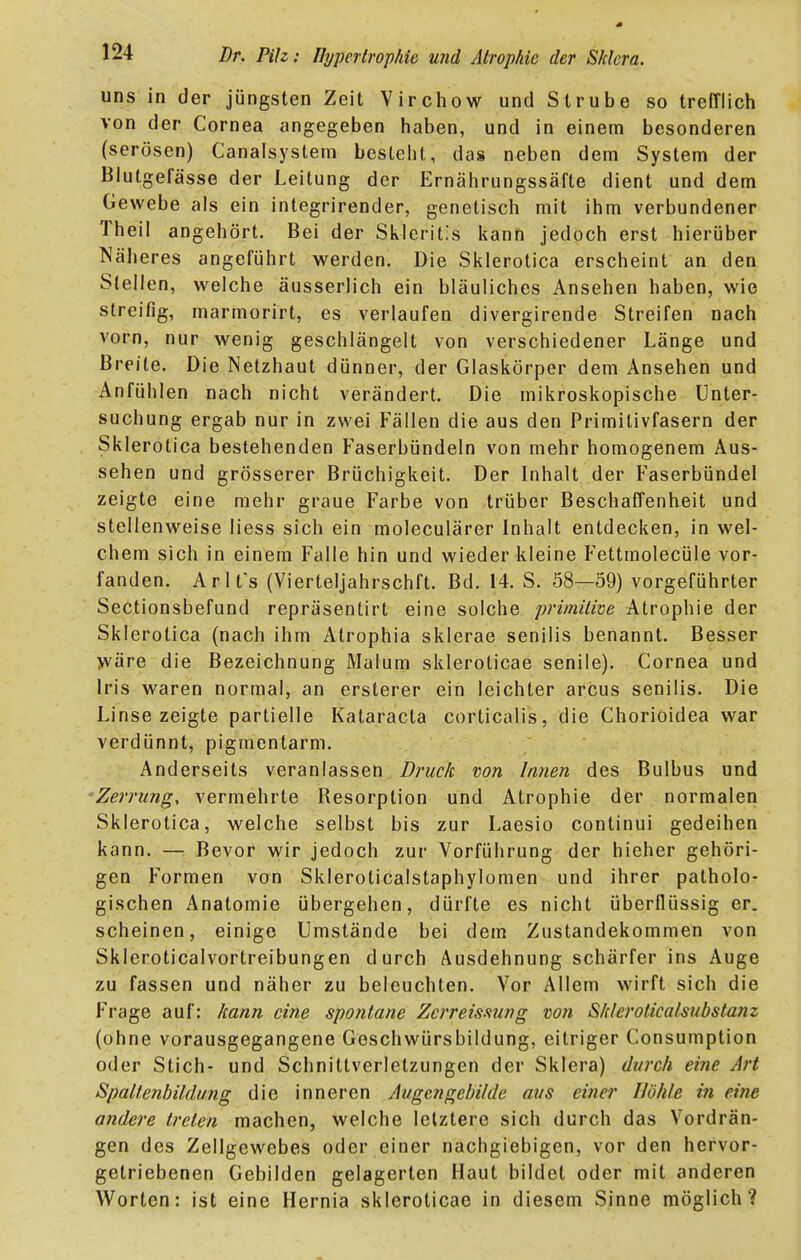 uns in der jüngsten Zeit Virchow und Strube so trefflich von der Cornea angegeben haben, und in einem besonderen (serösen) Canalsyslem bestellt, das neben dem System der Blutgefässe der Leitung der Ernährungssäfte dient und dem Gewebe als ein integrirender, genetisch mit ihm verbundener Theil angehört. Bei der Skleritis kann jedoch erst hierüber Näheres angeführt werden. Die Sklerotica erscheint an den Slellen, welche äusserlich ein bläuliches Ansehen haben, wie streifig, marmorirt, es verlaufen divergirende Streifen nach vorn, nur wenig geschlängelt von verschiedener Länge und Breite. Die Netzhaut dünner, der Glaskörper dem Ansehen und Anfühlen nach nicht verändert. Die mikroskopische Unter- suchung ergab nur in zwei Fällen die aus den Primitivfasern der Sklerotica bestehenden Faserbündeln von mehr homogenem Aus- sehen und grösserer Brüchigkeit. Der Inhalt der Faserbündel zeigte eine mehr graue Farbe von trüber Beschaffenheit und stellenweise Hess sich ein moleculärer Inhalt entdecken, in wel- chem sich in einem Falle hin und wieder kleine Fettmolecüle vor- fanden. Arlt's (Vierteljahrschft. Bd. 14. S. 58—59) vorgeführter Sectionsbefund repräsentirt eine solche primitive Atrophie der Sklerotica (nach ihm Atrophia sklerae senilis benannt. Besser yväre die Bezeichnung Malum skleroticae senile). Cornea und Iris waren normal, an ersterer ein leichter arcus senilis. Die Linse zeigte partielle Kataracta corticalis, die Chorioidea war verdünnt, pigmentarm. Anderseits veranlassen Druck von Innen des Bulbus und ■Zerrung, vermehrte Resorption und Atrophie der normalen Sklerotica, welche selbst bis zur Laesio continui gedeihen kann. — Bevor wir jedoch zur Vorführung der hieher gehöri- gen Formen von Skleroticalstaphylomen und ihrer patholo- gischen Anatomie übergehen, dürfte es nicht überflüssig er. scheinen, einige Umstände bei dem Zustandekommen von Skleroticalvortreibungen durch Ausdehnung schärfer ins Auge zu fassen und näher zu beleuchten. Vor Allem wirft sich die Frage auf: kann eine spontane Zcrreismng von Sklerolicalsubstanz (ohne vorausgegangene Geschwürsbildung, eitriger Consumption oder Stich- und Schnittverletzungen der Sklera) durch eine Art Spaltenbildung die inneren Augengebilde aus einer Höhle in eine andere treten machen, welche letztere sich durch das Vordrän- gen des Zellgewebes oder einer nachgiebigen, vor den hervor- getriebenen Gebilden gelagerten Haut bildet oder mit anderen Worten: ist eine Hernia skleroticae in diesem Sinne möglich?