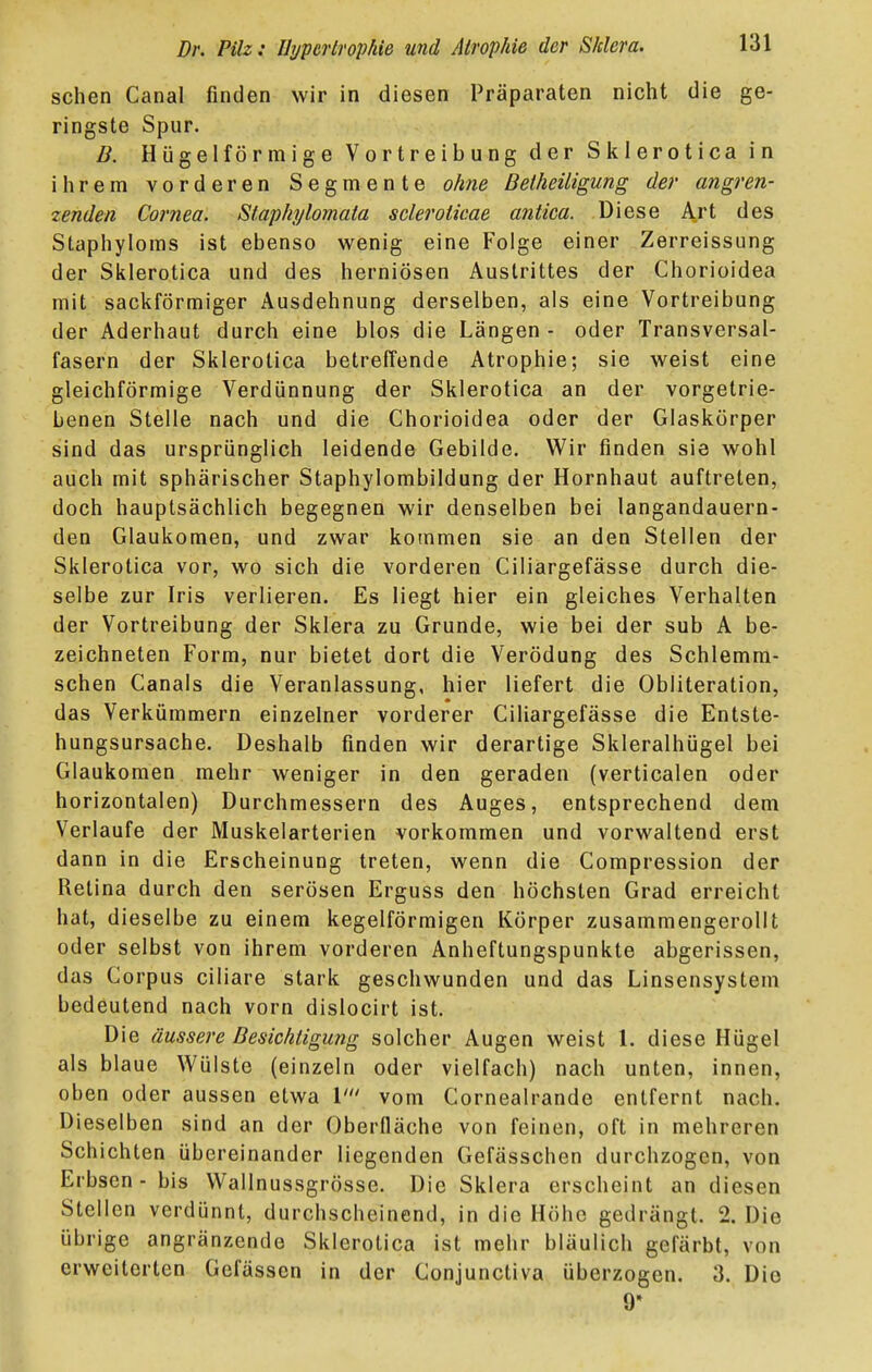 sehen Canal finden wir in diesen Präparaten nicht die ge- ringste Spur. B. Hügel förmige Vortreibung der Sklerotica in ihrem vorderen Segmente ohne Detheüigung der angren- zenden Cornea. Staphylomata scleroticae antica. Diese Art des Staphyloms ist ebenso wenig eine Folge einer Zerreissung der Sklerotica und des herniösen Austrittes der Chorioidea mit sackförmiger Ausdehnung derselben, als eine Vortreibung der Aderhaut durch eine blos die Längen - oder Transversal- fasern der Sklerotica betreffende Atrophie; sie weist eine gleichförmige Verdünnung der Sklerotica an der vorgetrie- benen Stelle nach und die Chorioidea oder der Glaskörper sind das ursprünglich leidende Gebilde. Wir finden sie wohl auch mit sphärischer Staphylombildung der Hornhaut auftreten, doch hauptsächlich begegnen wir denselben bei langandauern- den Glaukomen, und zwar kommen sie an den Stellen der Sklerotica vor, wo sich die vorderen Ciliargefässe durch die- selbe zur Iris verlieren. Es liegt hier ein gleiches Verhalten der Vortreibung der Sklera zu Grunde, wie bei der sub A be- zeichneten Form, nur bietet dort die Verödung des Schlemm- schen Canals die Veranlassung, hier liefert die Obliteration, das Verkümmern einzelner vorderer Ciliargefässe die Entste- hungsursache. Deshalb finden wir derartige Skleralhügel bei Glaukomen mehr weniger in den geraden (verticalen oder horizontalen) Durchmessern des Auges, entsprechend dem Verlaufe der Muskelarterien vorkommen und vorwaltend erst dann in die Erscheinung treten, wenn die Compression der Retina durch den serösen Erguss den höchsten Grad erreicht hat, dieselbe zu einem kegelförmigen Körper zusammengerollt oder selbst von ihrem vorderen Anheftungspunkte abgerissen, das Corpus ciliare stark geschwunden und das Linsensystem bedeutend nach vorn dislocirt ist. Die äussere Besichtigung solcher Augen weist 1. diese Hügel als blaue Wülste (einzeln oder vielfach) nach unten, innen, oben oder aussen etwa \' vom Cornealrande entfernt nach. Dieselben sind an der Oberfläche von feinen, oft in mehreren Schichten übereinander liegenden Gefässchen durchzogen, von Erbsen - bis Wallnussgrösse. Die Sklera erscheint an diesen Stellen verdünnt, durchscheinend, in die Höhe gedrängt. 2. Die übrige angränzende Sklerotica ist mehr bläulich gefärbt, von erweiterten Gefässen in der Conjunctiva überzogen. 3. Die 9»