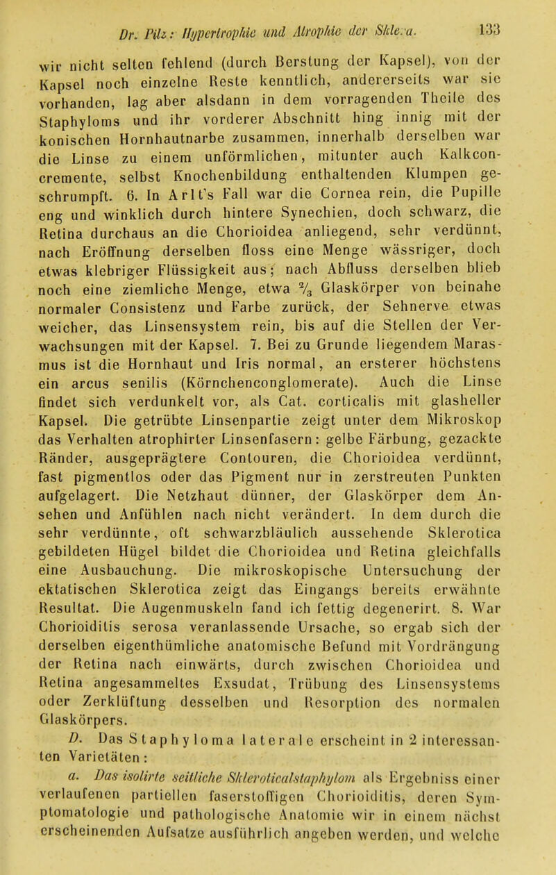 wir nicht selten fehlend (durch Berslung der Kapsei], von der Kapsel noch einzelne Reste kenntlich, andererseits war sie vorhanden, lag aber alsdann in dem vorragenden Theile des Staphyloms und ihr vorderer Abschnitt hing innig mit der konischen Hornhautnarbe zusammen, innerhalb derselben war die Linse zu einem unförmlichen, mitunter auch Kalkcon- cremente, selbst Knochenbildung enthaltenden Klumpen ge- schrumpft. 6. In ArlTs Fall war die Cornea rein, die Pupille eng und winklich durch hintere Synechien, doch schwarz, die Retina durchaus an die Chorioidea anliegend, sehr verdünnt, nach Eröffnung derselben floss eine Menge wässriger, doch etwas klebriger Flüssigkeit aus; nach Abfluss derselben blieb noch eine ziemliche Menge, etwa % Glaskörper von beinahe normaler Consistenz und Farbe zurück, der Sehnerve etwas weicher, das Linsensystem rein, bis auf die Stellen der Ver- wachsungen mit der Kapsel. 7. Bei zu Grunde liegendem Maras- mus ist die Hornhaut und Iris normal, an ersterer höchstens ein arcus senilis (Körnchenconglomerate). Auch die Linse findet sich verdunkelt vor, als Cat. corticalis mit glasheller Kapsel. Die getrübte Linsenpartie zeigt unter dem Mikroskop das Verhalten atrophirler Linsenfasern: gelbe Färbung, gezackte Ränder, ausgeprägtere Contouren, die Chorioidea verdünnt, fast pigmentlos oder das Pigment nur in zerstreuten Punkten aufgelagert. Die Netzhaut dünner, der Glaskörper dem An- sehen und Anfühlen nach nicht verändert. In dem durch die sehr verdünnte, oft schwarzbläulich aussehende Sklerotica gebildeten Hügel bildet die Chorioidea und Retina gleichfalls eine Ausbauchung. Die mikroskopische Untersuchung der ektatischen Sklerotica zeigt das Eingangs bereits erwähnte Resultat. Die Augenmuskeln fand ich fettig degenerirt. 8. War Chorioiditis serosa veranlassende Ursache, so ergab sich der derselben eigenthümliche anatomische Befund mit Vordrängung der Retina nach einwärts, durch zwischen Chorioidea und Retina angesammeltes Exsudat, Trübung des Linsensystems oder Zerklüftung desselben und Resorption des normalen Glaskörpers. D. Das Staphyloma laterale erscheint in 2 interessan- ten Varietäten: a. Das isolirfe seitliche SIderoticalstapliijloin als Ergebniss einer verlaufenen partiellen faserstolTigcn Chorioiditis, deren Sym- ptomatologie und pathologische Anatomie wir in einem nächst erscheinenden Aufsatze ausführlich angeben werden, und welche