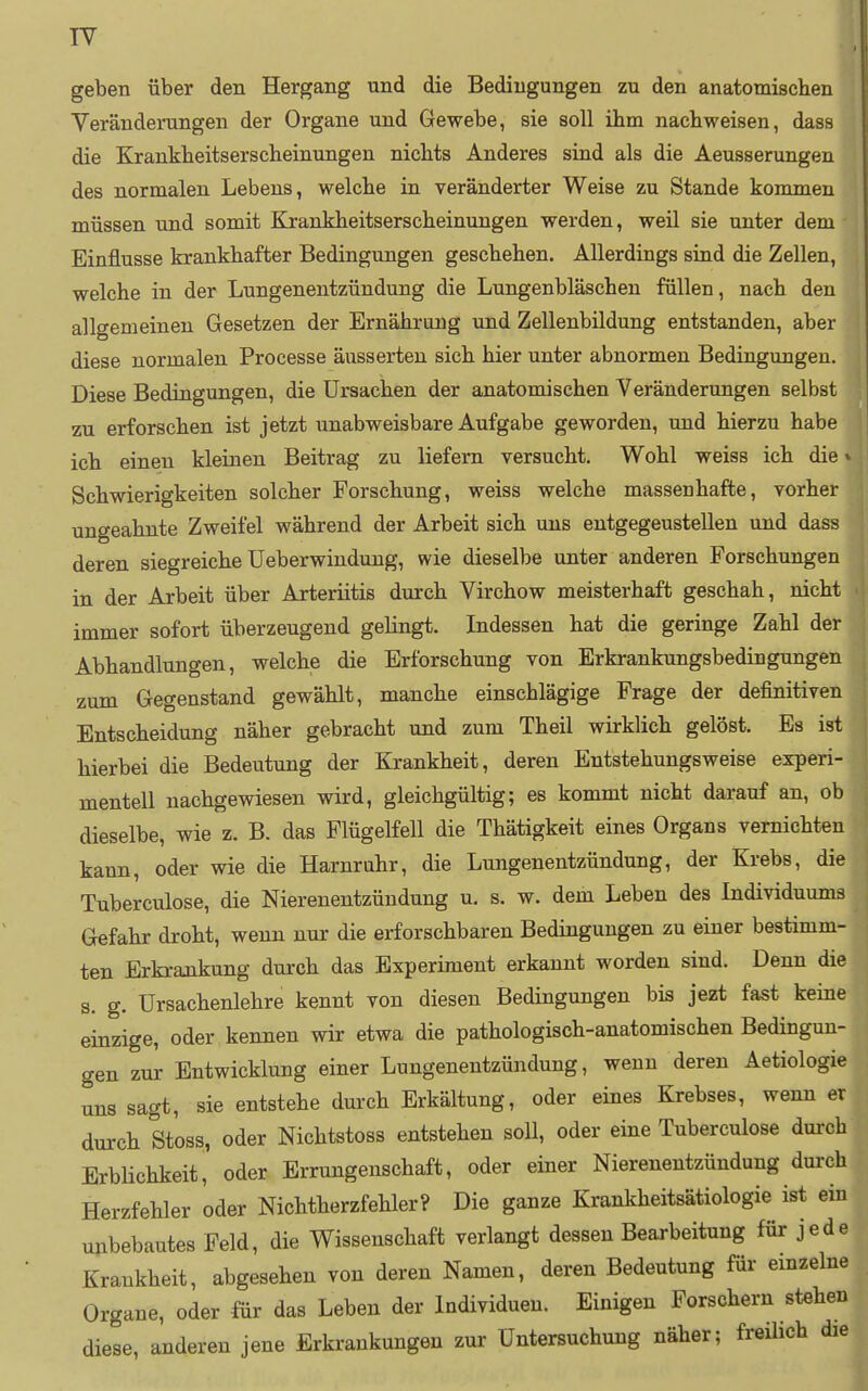 geben über den Hergang und die Bedingungen zu den anatomischen Veränderungen der Organe und Gewebe, sie soll ihm nachweisen, dass die Krankheitserscheinungen nichts Anderes sind als die Aeusserungen des normalen Lebens, welche in veränderter Weise zu Stande kommen müssen und somit Krankheitserscheinungen werden, weil sie unter dem Einflüsse krankhafter Bedingungen geschehen. Allerdings sind die Zellen, welche in der Lungenentzündung die Lungenbläschen füllen, nach den allgemeinen Gesetzen der Ernährung und Zellenbildung entstanden, aber diese normalen Processe äusserten sich hier unter abnormen Bedingungen. Diese Bedingungen, die Ursachen der anatomischen Veränderungen selbst zu erforschen ist jetzt unabweisbare Aufgabe geworden, und hierzu habe ich einen kleinen Beitrag zu liefern versucht. Wohl weiss ich die» Schwierigkeiten solcher Forschung, weiss welche massenhafte, vorher ungeahnte Zweifel während der Arbeit sich uns entgegeustellen und dass deren siegreiche üeberwiudung, wie dieselbe unter anderen Forschungen in der Arbeit über Arteriitis durch Virchow meisterhaft geschah, nicht immer sofort überzeugend gelingt. Indessen hat die geringe Zahl der Abhandlungen, welche die Erforschung von Erkrankungsbedingungen zum Gegenstand gewählt, manche einschlägige Frage der definitiven Entscheidung näher gebracht und zum Theil wirklich gelöst. Es ist hierbei die Bedeutung der Krankheit, deren Entstehungsweise experi- mentell nachgewiesen wird, gleichgültig; es kommt nicht darauf an, ob dieselbe, wie z. B. das Flügelfell die Thätigkeit eines Organs vernichten kann, oder wie die Harnruhr, die Lungenentzündung, der Krebs, die Tuberculose, die Nierenentzündung u. s. w. dem Leben des Individuums Gefahr droht, wenn nur die erforschbaren Bedingungen zu einer bestimm- ten Erkrajikung durch das Experiment erkannt worden sind. Denn die s. g. Ursachenlehre kennt von diesen Bedingungen bis jezt fast keine einzige, oder kennen wir etwa die pathologisch-anatomischen Bedingun- gen zur Entwicklung einer Lungenentzündung, wenn deren Aetiologie uns sagt, sie entstehe dui-ch Erkältung, oder eines Krebses, wenn er durch Stoss, oder Nichtstoss entstehen soU, oder eine Tuberculose durch Erblichkeit, oder Errungenschaft, oder einer Nierenentzündung durch Herzfehler oder Nichtherzfehler? Die ganze Krankheitsätiologie ist ein unbebautes Feld, die Wissenschaft verlangt dessen Bearbeitung für jede Krankheit, abgesehen von deren Naanen, deren Bedeutung für emzelne Organe, oder für das Leben der Individuen. Einigen Forschern stehen diese, anderen jene Erkrankungen zur Untersuchung näher; freüich die