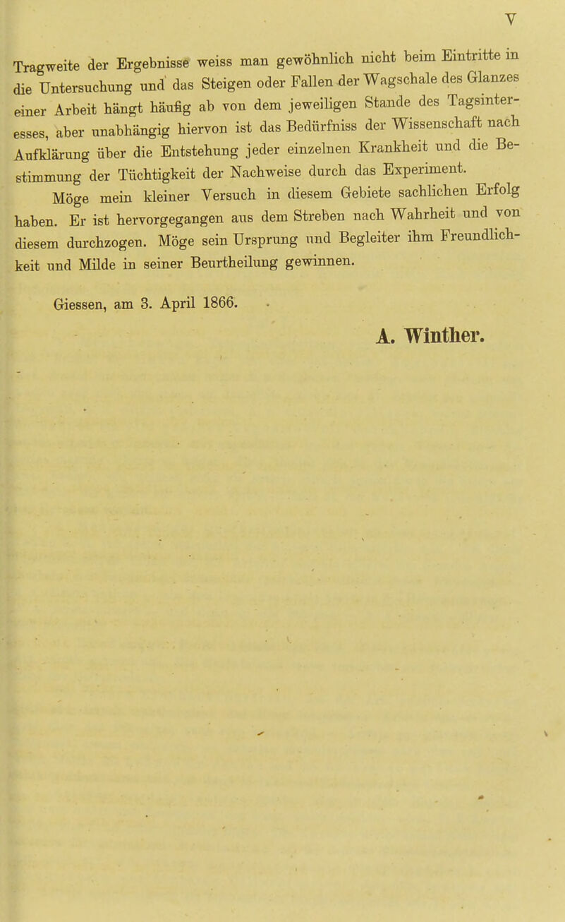 Tragweite der Ergebnisse weiss man gewöhnlich nicht beim Eintritte m die Untersuchung und das Steigen oder Fallen der Wagschale des Glanzes einer Arbeit hängt häufig ab von dem jeweiligen Stande des Tagsmter- esses, aber unabhängig hiervon ist das Bedürfniss der Wissenschaft nach Aufklärung über die Entstehung jeder einzelnen Krankheit und die Be- stimmung der Tüchtigkeit der Nachweise durch das Experiment. Möge mein kleiner Versuch in diesem Gebiete sachlichen Erfolg haben. Er ist hervorgegangen aus dem Streben nach Wahrheit und von diesem durchzogen. Möge sein Ursprung und Begleiter ihm Freundlich- keit und Milde in seiner Beurtheilung gewinnen. Giessen, am 3. April 1866. A. Winther.