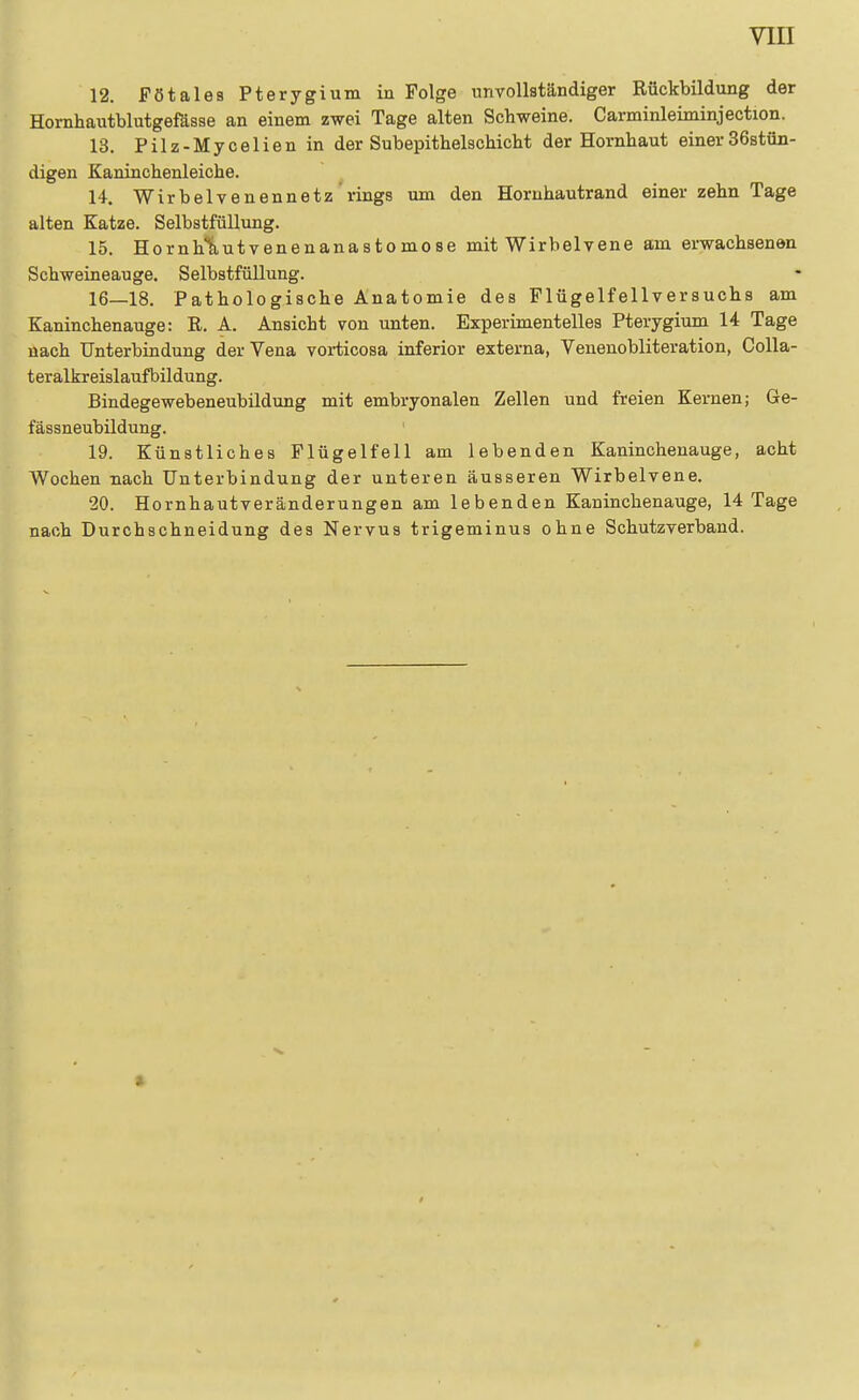 12. Fötales Pterygium in Folge unvollständiger Rückbildung der Hornhautblutgefösse an einem zwei Tage alten Schweine. Carminleiminjection. 13. Pilz-Mycelien in der SubepithelscMcht der Hornhaut einer SöstOn- digen Kaninchenleiche. 14. Wirbeivenennetz rings um den Hornhautrand einer zehn Tage alten Katze. SelbstfüUung. 15. Hornhliutvenenanastomose mit Wirbelvene am erwachsenen Schweineauge. Selbstfüllung. 16—18. Pathologische Anatomie des Flügelfellversuchs am Kaninchenauge: R. A. Ansicht von unten. Experimentelles Pterygium 14 Tage nach Unterbindung der Vena voi-ticosa inferior externa, Venenobliteration, Colla- teralkreislaufbildung. Bindegewebeneubildung mit embryonalen Zellen und freien Kernen; Ge- fässneubildung. 19. Künstliches Plügelfell am lebenden Kaninchenauge, acht Wochen nach Unterbindung der unteren äusseren Wirbelvene. 20. Hornhautveränderungen am lebenden Kaninchenauge, 14 Tage nach Durohschneidung des Nervus trigeminus ohne Schutz verband.