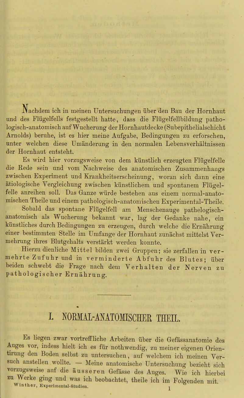 l^acliclem ich in meinen Untersuchungen über den Bau der Hornhaut und des Flügelfells festgestellt hatte, dass die Flügelfellbildung patho- logisch-anatomisch auf Wucherung der Hornhautdecke (Subepithelialschicht Arnolds) beruhe, ist es hier meine Aufgabe, Bedingungen zu erforschen, unter welchen diese Umänderung in den normalen Lebensverhältnissen der Hornhaut entsteht. Es wird hier vorzugsweise von dem künstlich erzeugten Flügelfelle die Rede sein und vom Nachweise des anatomischen Zusammenhangs zwischen Experiment und Krankheitserscheinung, woran sich dann eine ätiologische Vergleichung zwischen künstlichem und spontanem Flügel- felle anreihen soll. Das Ganze würde bestehen aus einem normal-anato- mischen Theile und einem pathologisch-anatomischen Experimental-Theile. Sobald das spontane Flügelfell am Menschenauge pathelogisch- anatomisch als Wucherung bekannt war, lag der Gedanke nahe, ein künstliches durch Bedingungen zu erzeugen, durch welche die Ernährung einer bestimmten Stelle im Umfange der Hornhaut zunächst mittelst Ver- mehrung ihres Blutgehalts verstärkt werden konnte. Hierzu dienliche Mittel bilden zwei Gruppen; sie zerfallen in ver- mehrte Zufuhr und in verminderte Abfuhr des Blutes; über beiden schwebt die Frage nach dem Verhalten der Nerven zu pathologischer Ernährung. I. NOEIÄI-AMTOMISCHER THEE. Es Hegen zwar vortreffliche Arbeiten über die Gefässanatomie des Auges vor, indess hielt ich es für nothwendig, zu meiner eigenen Orien- tirung den Boden selbst zu untersuchen, auf welchem ich meinen Ver- such anstellen wollte. — Meine anatomische Untersuchung bezieht sich vorzugsweise anf die äusseren Gefässe des Auges. Wie ich hierbei zu Werke ging und was ich beobachtet, theile ich im Folgenden mit.