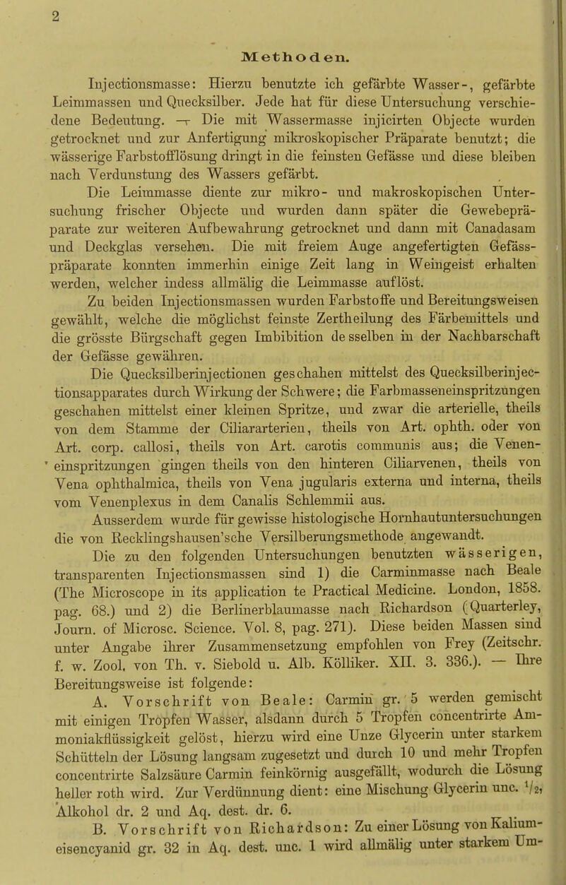 Methoden. lujectionsmasse: Hierzu benutzte ich gefärbte Wasser-, gefärbte Leimmassen und Quecksilber. Jede bat für diese Untersuchung verschie- dene Bedeutung. —r Die mit Wassermasse injicirten Objecte wurden getrocknet und zur Anfertigung milcroskopischer Präparate benutzt; die wässerige Farbstofflösung dringt in die feinsten Gefässe und diese bleiben nach Verdunstung des Wassers gefärbt. Die Leimmasse diente zur mikro- und makroskopischen Unter- suchung frischer Objecte und wurden dann später die Gewebeprä- parate zur weiteren Aufbewahrung getrocknet und dann mit Canadasam und Deckglas versehen. Die mit freiem Auge angefertigten Gefäss- präparate konnten immerhin einige Zeit lang in Weingeist erhalten werden, welcher indess allmälig die Leimmasse auflöst. Zu beiden Injectionsmassen wurden Farbstoffe und Bereitungsweisen gewählt, welche die möglichst feinste Zertheilung des Färbemittels und die grösste Bürgschaft gegen Imbibition de sselben in der Nachbarschaft der Gefässe gewähren. Die Quecksilberinjectionen geschahen mittelst des Quecksilberinjec- tionsapparates durch Wirkung der Schwere; die Farbmasseneinspritzungen geschahen mittelst einer kleinen Spritze, und zwar die arterielle, theils von dem Stamme der Ciliararterieu, theils von Art. ophth, oder von Art. corp. callosi, theils von Art. carotis communis aus; die Venen- ' einspritzungen gingen theils von den hinteren Ciliarvenen, theils von Vena ophthalmica, theils von Vena jugularis externa und interna, theils vom Venenplexus in dem Canalis Schlemmii aus. Ausserdem wurde für gewisse histologische Hornhautuntersuchungen die von Recklingshausen'sche Versilberungsmethode angewandt. Die zu den folgenden Untersuchungen benutzten wässerigen, transparenten Injectionsmassen sind 1) die Carminmasse nach Beale (The Microscope in its application te Practical Medicine. London, 1858. pag. 68.) und 2) die Berlinerblaumasse nach Richardson (Quarterley, Journ. of Microsc. Science. Vol. 8, pag. 271). Diese beiden Massen sind unter Angabe ihrer Zusammensetzung empfohlen von Frey (Zeitschr. f. w. Zool. von Th. V. Siebold u. Alb. Kölliker. XH. 3. 336.). - Ihre Bereitungsweise ist folgende: A. Vorschrift von Beale: Carmiu gr.' 5 werden gemischt mit einigen Tropfen Wasser, alsdann durch 5 Tropfen concentrirte Am- moniakflüssigkeit gelöst, hierzu wird eine Unze Glycerin unter starkem Schütteln der Lösung langsam zugesetzt und durch 10 und mehr Tropfen concentrirte Salzsäure Carmin feinkörnig ausgefällt, wodurch die Lösung heller roth wird. Zur Verdünnung dient: eine Mischung Glycerin unc. Vz, Alkohol dr. 2 und Aq. dest. dr. 6. B. Vorschrift von Richairdson: Zu einer Lösung von Kalium- eisencyanid gr. 32 in Aq. dest, unc. 1 wird allmälig unter starkem Um-