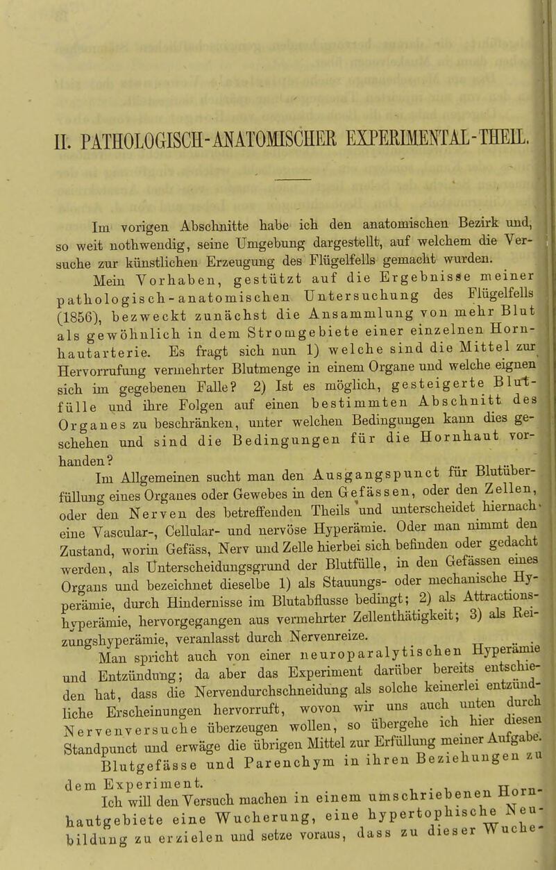 Im vorigen Abschnitte habe ich den anatomischen Bezirk und, so weit notbwendig, seine Umgebung dargestellt, auf welchem die Ver- aucbe zur künstlichen Erzeugung des Flügelfells gemacht wurden. Mein Vorhaben, gestützt auf die Ergebnisse meiner patliologisch-anatomischen Untersuchung des Plügelfells (1856), bezweckt zunächst die Ansammlung von mebr Blut als gewöhnlicb in dem Stromgebiete einer einzelnen Horn- hautarterie. Es fragt sich nun 1) welche sind die Mittel zur Hervorrufung vermehrter Blutmenge in einem Organe und welche eignen sieb im gegebenen Falle? 2) Ist es möglich, gesteigerte Blum- fülle und ihre Folgen auf einen bestimmten Abschnitt des Organ es zu beschränken, unter welchen Bedingungen kann dies ge- schehen und sind die Bedingungen für die Hornbaut vor- handen? Im Allgemeinen sucht man den Ausgangspunct für Blutuber- füllung eines Organes oder Gewebes in den Gefässen, oder den Zellen, oder den Nerven des betreffenden Theils und unterscheidet hiernach« eine Vascular-, Cellular- und nervöse Hyperämie. Oder man nimmt den Zustand, worin Gefäss, Nerv und Zelle hierbei sich befinden oder gedacht werden, als Unterscheidungsgrund der Blutfülle, in den Gefässen emes Orcrans und bezeichnet dieselbe 1) als Stauungs- oder mechanische Hy- perämie, durch Hindernisse im Blutabflusse bedingt; 2) als Attractions- hyperämie, hervorgegangen aus vermehrter Zellenthätigkeit; 3) als Kei- zungshyperämie, veranlasst durch Nervenreize. _ Man spricht auch von einer neuroparalytischen Hyperamie und Entzündung; da aber das Experiment darüber bereits entschie- den hat, dass die Nervendurchschneidung als solche kemerlei entzünd- liche Erscheinungen hervorruft, wovon ^i^../^%^^^!^,^tr dieSen Nervenversuche überzeugen wollen, so ubergehe ich hier diesen Standpunct und erwäge die übrigen Mittel zur Erfüllung meiner Aufgab . Blutgefässe und Parenchym in ihren Beziehungen zu dem Experiment. , • i ^„ TTnrTi- Ich will den Versuch machen in einem umschriebenen Horn hautgebiete eine Wucherung, eine hypertophische eu- bildung zu erzielen und setze voraus, dass zu dieser Wucüe-