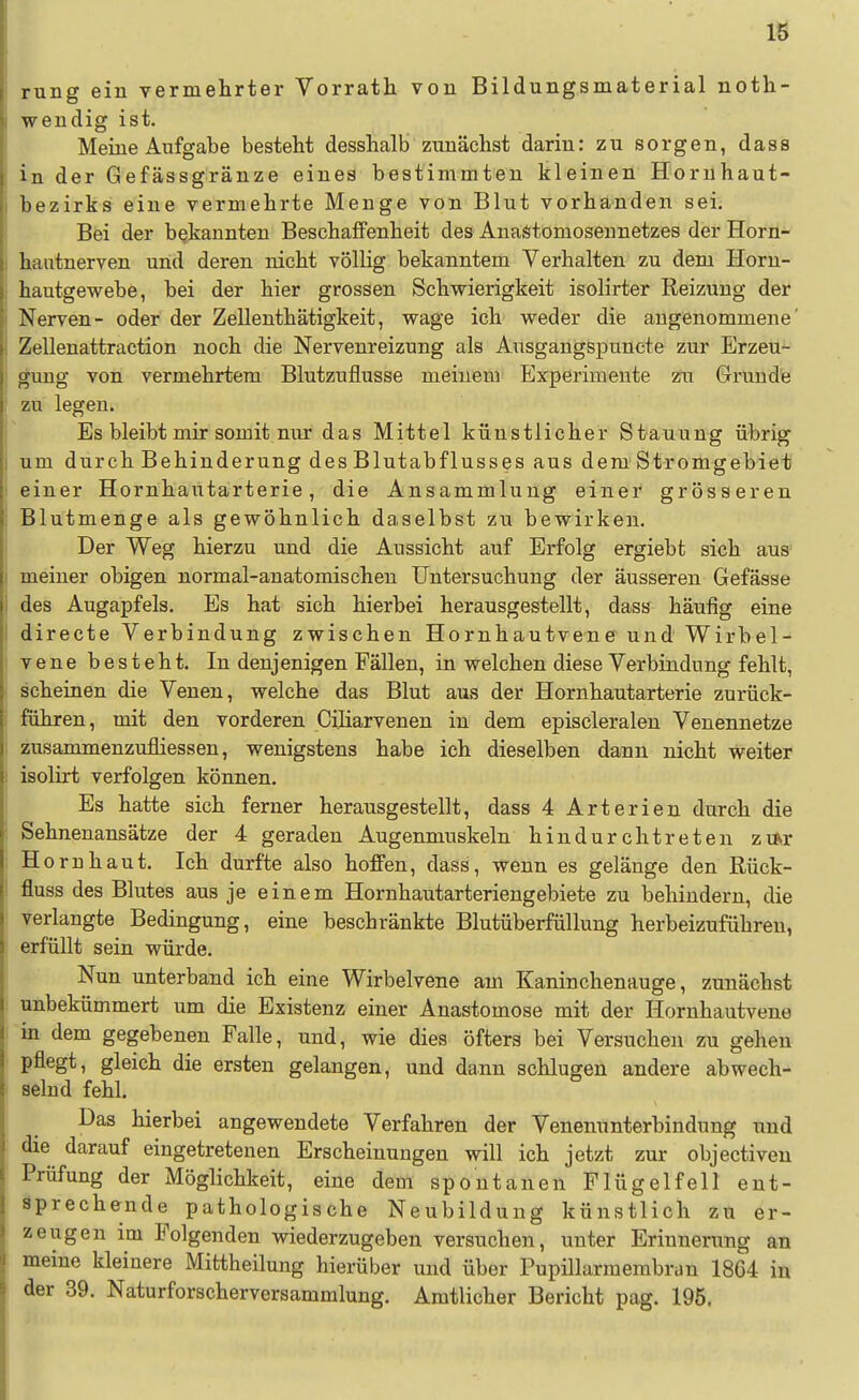 rung ein vermelirter Vorrath von Bildungsmaterial noth- wendig ist. Meine Aufgabe besteht desshalb zunächst darin: zu sorgen, dass in der Gefässgränze eines bestimmten kleinen Hornhaut- bezirks eine vermehrte Menge von Blut vorhanden sei. Bei der bekannten Beschaffenheit des Anaötomoseunetzes der Horn- hantnerven und deren nicht völlig bekanntem Verhalten zu dem Horn- hautgewebe, bei der hier grossen Schwierigkeit isolirter Reizung der Nerven- oder der Zellenthätigkeit, wage ich weder die angenommene' Zellenattraction noch die Nervenreizung als Ausgangspuncte zur Erzeu- gung von vermehrtem Blutzuflusse meinem Experimente zu Grunde zu legen. Es bleibt mir somit nur das Mittel künstlicher Stauung übrig um durch Behinderung des Blutabflusses aus dem. Stromgebiet einer Hornhautarterie, die Ansammlung einer grösseren Blutmenge als gewöhnlich daselbst zu bewirken. Der Weg hierzu und die Aussicht auf Erfolg ergiebt sich aus meiner obigen normal-anatomischen Untersuchung der äusseren Gefässe des Augapfels. Es hat sich hierbei herausgestellt, dass häufig eine directe Verbindung zwischen Hornhautvene und Wirbel- vene besteht. In denjenigen Fällen, in welchen diese Verbindung fehlt, scheinen die Venen, welche das Blut aus der Hornhautarterie zurück- führen, mit den vorderen Ciliarvenen in dem episcleralen Venennetze zusammenzufliessen, wenigstens habe ich dieselben dann nicht weiter isolirt verfolgen können. Es hatte sich ferner herausgestellt, dass 4 Arterien durch die Sehnenansätze der 4 geraden Augenmuskeln hindurchtreten zm* H ornhaut. Ich durfte also hoffen, dass, wenn es gelänge den Rück- fluss des Blutes aus je einem Hornhautarteriengebiete zu behindern, die verlangte Bedingung, eine beschränkte Blutüberfüllung herbeizuführen, erfüllt sein würde. Nun unterband ich eine Wirbelvene am Kaninchenauge, zunächst unbekümmert um die Existenz einer Anastomose mit der Hornhautvene in dem gegebenen Falle, und, wie dies öfters bei Versuchen zu gehen pflegt, gleich die ersten gelangen, und dann schlugen andere abwech- selnd fehl. Das hierbei angewendete Verfahren der Venenunterbindung und die darauf eingetretenen Erscheinungen will ich jetzt zur objectiven Prüfung der Möglichkeit, eine dem spontanen Flügelfell ent- sprechende pathologische Neubildung künstlich zu er- zeugen im Folgenden wiederzugeben versuchen, unter Erinnerung an meine kleinere Mittheilung hierüber und über Pupillarmembran 1864 in der 39. Naturforscherversammlung. Amtlicher Bericht pag. 195.