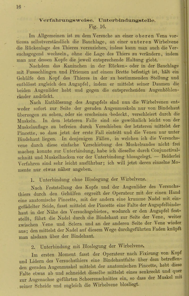 Vei'fahrungsweise. Unterbindungstelle. Fig. 16. Im Allgemeinen ist zu dem Versuche an einer oberen Vena vor- ticosa selbstverständlicli die Bauchlage, an einer unteren Wirbelvene die Rückenlage des Thieres vorzuziehen, iudess kann man auch die Ver- suchsgegend wechseln, ohne die Lage des Thiers zu verändern, indem man nur dessen Kopfe die jeweil entsprechende Haltung giebt. Nachdem das Kaninchen in der Rücken- oder in der Bauchlage mit Fussschlingen und Pfriemen auf einem Brette befestigt ist, hält ein Gehülfe den Kopf des Thieres in der zu bestimmenden Stellung und entblösst zugleich den Augapfel, indem er mittelst seiner Daumen die beiden Augenlider hebt und gegen die entsprechenden Augenhöhlen- ränder andrückt. Nach Entblössung des Augapfels sind nun die Wirbelvenen ent- weder sofort zur Seite der geraden Augenmuskeln nur von Bindehaut überzogen zu sehen, oder sie erscheinen «bedeckt, verschleiert durch die Muskeln. In dem letzteren Falle sind sie gewöhnlich leicht von der Muskelauflage zu befreien durch Verschieben der letzteren mittelst der Pincette, so dass jetzt der erste Fall eintritt und die Venen nur unter Bindehaut liegen. In denjenigen Fällen, in welchen ich die Versuchs- vene durch diese einfache Verschiebung des Muskelrandes nicht frei machen konnte zur Unterbindung, habe ich dieselbe durch Conjunctival- schnitt und Muskelhacken vor der Unterbindung blossgelegt. — Beiderlei Verfahren sind sehr leicht ausführbar; ich will jetzt deren einzelne Mo- mente nur etwas näher angeben. 1. Unterbindung ohne Bloslegung der Wirbelvene. Nach Feststellung des Kopfs und der Augenlider des Versuchs- thiers durch den Gehülfen ergreift der Operateur mit der einen Hand eine anatomische Pincette, mit der andern eine krumme Nadel mit, ein- gefädelter Seide, fasst mittelst der Pincette eine Falte der Augapfelbinde- haut in der' Nähe des Versuchsgebietes, wodurch er den Augapfel fest- stellt, führt die Nadel durch die Bindehaut zur Seite der Vene, weiter zwischen Vene und Sclera und an der anderen Seite der Vene wieder aus; den mittelst der Nadel auf diesem Wege durchgeführten Faden knüpft man alsdann über der Bindehaut. 2. Unterbindung mit Bloslegung der Wirbelvene. Im ersten Moment fasst der Operateur nach Fixirung von Kopf und Lidern des Versuchsthiers eine Bindehautfalte über dem betreffen- den geraden Augenmuskel mittelst der anatomischen Pincette, hebt diesf Falte etwas ab und schneidet dieselbe mittelst eines senkrecht und que zur Augenachse geführten Scheerenschnittes ein, so dass der Muskel mi . seiner Scheide und zugleich die Wirbelvene blosliegt.