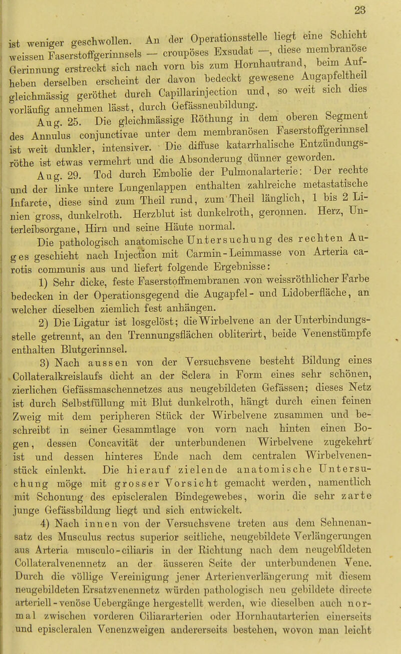 ist weniger geschwollen. An der Operationsstelle liegt eine Sclucht weissen Faserstoffgerinnsels - cronpöses Exsudat diese membranose Gerinnung erstreckt sich nach vorn bis zum Hornhautrand ^eim Auf- heben derselben erscheint der davon bedeckt gewesene Augapfeltheil gleichmässig geröthet durch Capillarinjection und, so weit sich dies vorläufig annehmen lässt, durch Gefässneubildung. Aug 25. Die gleichmässige Röthung in dem oberen begment des Annulus conjunctivae unter dem membranösen Faserstoffgerinnsel ist weit dunkler, intensiver. Die diffuse katarrhalische Entzundungs- röthe ist etwas vermehrt und die Absonderung dünner geworden. Aug. 29. Tod durch Embolie der Puhnonalarterie: Der rechte und der Hnke untere Lungenlappen enthalten zahlreiche metastatische Infarcte, diese sind zum Theil rund, zum Theil länglich, 1 bis 2 Li- nien gross, dunkelroth. Herzblut ist dunkelroth, geronnen. Herz, ün- terleibsorgane, Hirn und seine Häute normal. Die pathologisch anatomische Untersuchung des rechten Au- ges geschieht nach Injection mit Carmin-Leimmasse von Arteria ca- rotis communis aus und liefert folgende Ergebnisse: 1) Sehr dicke, feste Faserstoffmembranen .von weissröthlicher Farbe bedecken in der Operationsgegend die Augapfel- und Lidoberfläche, an welcher dieselben ziemlich fest anhängen. 2) Die Ligatur ist losgelöst; die Wirbelvene an der ünterbindungs- Btelle getrennt, an den Trennungsflächen obliterirt, beide Venenstümpfe enthalten Blutgerinnsel. 3) Nach aussen von der Versuchsvene besteht Bildung eines .Collateralkreislaufs dicht an der Sclera in Form eines sehr schönen, zierlichen Gefässmaschennetzes aus neugebildeten Gefässen; dieses Netz ist durch Selbstfüllung mit Blut dunkelroth, hängt durch einen feinen Zweig mit dem peripheren Stück der Wirbelvene zusammen und be- schreibt in seiner Gesammtlage von vorn nach hinten einen Bo- gen, dessen Concavität der unterbundenen Wirbelvene zugekehrt ist und dessen hinteres Ende nach dem centralen Wirbelveuen- stück einlenkt. Die hierauf zielende anatomische Untersu- chung möge mit grosser Vorsicht gemacht werden, namentlich mit Schonung des episcleralen Bindegewebes, worin die sehr zarte junge Gefässbildung liegt und sich entwickelt. 4) Nach innen von der Versuchsvene treten aus dem Sehnenan- satz des Musculus rectus superior seitliche, neugebildete Verlängerungen aus Arteria musculo - ciliaris in der Richtung nach dem neugebildeten Collateralvenennetz an der äusseren Seite der unterbundenen Vene. Durch die völlige Vereinigung jener Arterien Verlängerung mit diesem neugebildeten Ersatzvenennetz würden pathologisch neu gebildete directe arteriell - venöse Uebergänge hergestellt werden, wie dieselben auch nor- mal zwischen vorderen Ciliararterien oder Hornhautarterien einerseits .und episcleralen Venenzweigen andererseits bestehen, wovon mau leicht