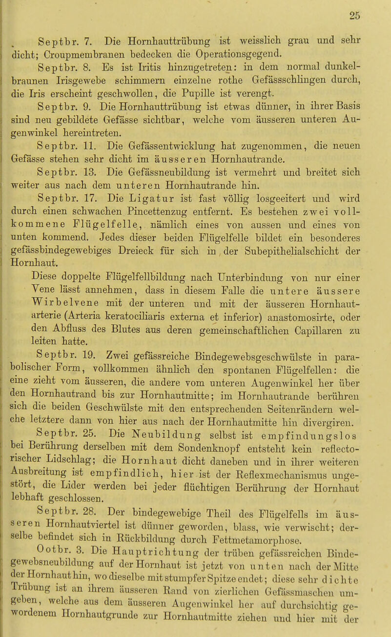 Septbr. 7. Die Hornhauttrübung ist weisslich grau und sehr dicht; Croupmembranen bedecken die Operationsgegend. Septbr. 8. Es ist Iritis hinzugetreten: in dem normal dunkel- braunen Irisgewebe schimmern einzelne rothe Gefässschlingen durch, die Iris erscheint geschwollen, die Pupille ist verengt. Septbr. 9. Die Hornhauttrübung ist etwas dünner, in ihrer Basis sind neu gebildete Gefässe sichtbar, welche vom äusseren unteren Au- genwinkel hereintreten. Septbr. 11. Die Gefässentwicklung hat zugenommen, die neuen Gefässe stehen sehr dicht im äusseren Hornliautrande. Septbr. 13. Die Gefässneubildung ist vermehrt und breitet sich weiter aus nach dem unteren Hornhautrande hin. Septbr. 17. Die Ligatur ist fast völlig losgeeitert und wird durch einen schwachen Pincettenzug entfernt. Es bestehen zwei voll- kommene Flügelfelle, nämlich eines von aussen und eines von unten kommend. Jedes dieser beiden Flügelfelle bildet ein besonderes gefässbindegewebiges Dreieck für sich in , der Subepithelialschicht der Hornhaut. Diese doppelte Flügelfellbildung nach Unterbindung von nur einer Vene lässt annehmen, dass in diesem Falle die untere äussere Wirbelvene mit der unteren und mit der äusseren Hornhaut- arterie (Arteria keratociliaris externa et inferior) anastomosirte, oder den Abfluss des Blutes aus deren gemeinschaftlichen Capillaren zu leiten hatte. Septbr. 19. Zwei gefässreiche Bindegewebsgeschwülste in para- bolischer Form, vollkommen ähnlich den spontanen Flügelfellen: die eine zieht vom äusseren, die andere vom unteren Augenwinkel her über den Hornhautrand bis zur Hornhautmitte; im Hornhautrande berühren sich die beiden Geschwülste mit den entsprechenden Seitenrändern wel- che letztere dann von hier aus nach der Hornhautmitte hin divergiren. Septbr. 25. Die Neubildung selbst ist empfindungslos bei Berührung derselben mit dem Sondenknopf entsteht kein reflecto- rischer Lidschlag; die Hornhaut dicht daneben und in ihrer weiteren Ausbreitung ist empfindlich, hier ist der Reflexmechanismus unge- stört, die Lider werden bei jeder flüchtigen Berührung der Hornhaut lebhaft geschlossen. Septbr. 28. Der bindegewebige Theil des Flügelfells im äus- seren Hornhautviertel ist dünner geworden, blass, wie verwischt; der- selbe befindet sich in Rückbildung dujch Fettmetamorphose. Ootbr. 3. Die Haupt rieh tu ng der trüben gefässreichen Binde- gewebsneubildung auf der Hornhaut ist jetzt von unten nach der Mitte der Hornhaut hin, wo dieselbe mit stumpfer Spitze endet; diese sehr dichte Trübung ist an ihrem äusseren Rand von zierlichen Gefässmuschen um- geben, welche aus dem äusseren Augenwinkel her auf durchsichtig ge- wordenem Hornhautgrunde zur Horuhautmitte ziehen und hier mit der