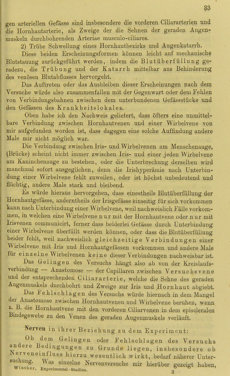 gen arteriellen Gefässe sind insbesondere die vorderen Ciliararterien und die Hornhautarterie, als Zweige der die Sehnen der geraden Augen- muskeln durdibohrenden Arteriae musculo-ciliares. 2) Trübe Schwellung eines Hornhautbezirks und Augenkatarrh. Diese beiden Erscheinungsformen können leicht auf mechanische Blutstauung zurückgeführt werden, indem die Blutüberfüllung ge- radezu, die Trübung und der Katarrh mittelbar aus Behinderung des venösen Blutabflusses hervorgeht. Das Auftreten oder das Ausbleiben dieser Erscheinungen nach dem Versuche würde also zusammenfallen mit der Gegenwart oder dem Fehlen von Verbindungsbahnen zwischen dem unterbundenen Gefässstücke und den Gelassen des Krankheitslokales. Oben habe ich den Nachweis geliefert, dass öfters eine unmittel- bare Verbindung zwischen Hornhautvenen und einer Wirbelveue von mir aufgefunden worden ist, dass dagegen eine solche Auffindung andere Male mir nicht möglich war. Die Verbindung zwischen Iris- und Wirbelvenen am Menschenauge, (Brücke) scheint nicht immer zwischen Iris- und einer jeden Wirbelvene am Kaninchenauge zu bestehen, oder die Unterbrechung derselben wird manchmal sofort ausgeglichen, denn die Irishyperämie nach Unterbin- dung einer Wirbelvene fehlt zuweilen, oder ist höchst unbedeutend und flüchtig, andere Male stark und bleibend. Es würde hieraus hervorgehen, dass einestheils BlutüberfüUung der Hornhautgefässe, anderntheils der Irisgefässe einseitig für sich vorkommen kann nach Unterbindung einer Wirbelvene, weil nachweislich Fälle vorkom- men, in welchen eine Wirbelvene nur mit der Hornhautvene oder nur mit Irisvenen communicirt, ferner dass beiderlei Gefässe durch Unterbindung einer Wirbelveue überfüllt werden könuen, oder dass die BlutüberfüUung beider fehlt, weil nachweislich gleichzeitige Verbindungen einer Wirbelvene mit Iris und Hornhautgefässen vorkommen und andere Male für einzelne Wirbelvenen keine dieser Verbindungen nachweisbar ist. Das Gelingen des Versuchs hängt also ab von der Kreislaufs- verbinduug — Anastomose — der Capillaren zwischen Versuchs vene und der entsprechenden Ciliararterie, welche die Sehne des geraden Augenmuskels durchbohrt und Zweige zur Iris und Hornhaut abgiebt. Das Fehlschlagen des Versuchs würde hiernach in dem Mangel der Anastomose zwischen Hornhautvenen und Wirbelvene beruhen, wenn z. B. die Hornhautvene mit den vorderen Ciliarvenen in dem episcleralen Bindegewebe zu den Venen des geraden Augenmuskels verläuft. Neryen in ihrer Beziehung zu dem Experiment: Ob dem Gelingen oder Fehlschlagen des Versuchs andere Bedingungen zu Grunde liegen, insbesondere ob iNerveneinfluss hierzu wesentlich wirkt, bedarf näherer Unter- suchung. Was einzelne Nervenversuche mir hierüber gezeigt haben, Wlnthcr, Experimontal-Studien. n o