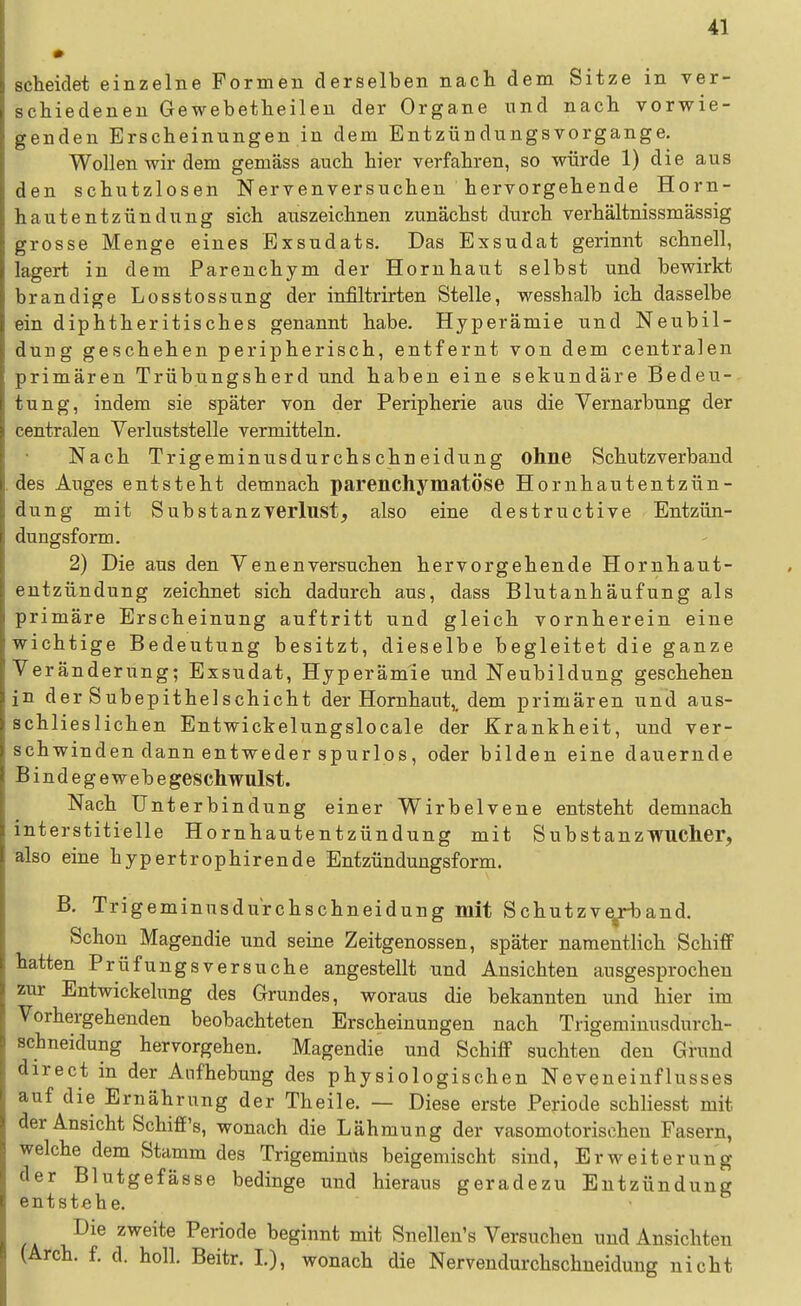 scheidet einzelne Formen derselben nach dem Sitze in ver- schiedeneu Gewebetheileu der Organe und nach vorwie- genden Erscheinungen in dem Entzündungsvorgange. Wollen wir dem gemäss auch hier verfahren, so würde 1) die aus den schutzlosen Nervenversuchen hervorgehende Horn- hautentzündung sich auszeichnen zunächst durch verhältnissmässig grosse Menge eines Exsudats. Das Exsudat gerinnt schnell, lagert in dem Parenchym der Hornhaut selbst und bewirkt brandige Losstossung der infiltrirten Stelle, wesshalb ich dasselbe ein diphtheritisches genannt habe. Hyperämie und Neubil- dung geschehen peripherisch, entfernt von dem centralen primären Trübungsherd und haben eine sekundäre Bedeu- tung, indem sie später von der Peripherie aus die Vernarbung der centralen Verluststelle vermitteln. Nach Trigeminusdurchschneidung ohne Schutzverbaud des Auges entsteht demnach parenchymatöse Hornhautentzün- dung mit Substanzverlust, also eine destructive Entzün- dungsform. 2) Die aus den Venen versuchen hervorgehende Hornhaut- entzündung zeichnet sich dadurch aus, dass Blutanhäufung als primäre Erscheinung auftritt und gleich vornherein eine wichtige Bedeutung besitzt, dieselbe begleitet die ganze Veränderung; Exsudat, Hyperämie und Neubildung geschehen in der Subepithelschicht der Hornhaut,, dem primären und aus- schlieslichen Entwickelungslocale der Krankheit, und ver- schwinden dann entweder spurlos, oder bilden eine dauernde Bindegewebegeschwulst. Nach Unterbindung einer Wirbelvene entsteht demnach interstitielle Hornhautentzündung mit Substanzwucher, also eine hypertrophirende Entzünduugsform. B. Trigeminusdurchschneidung mit Schutzve^rband. Schon Magendie und seine Zeitgenossen, später namentlich Schiff hatten Prüfungsversuche angestellt und Ansichten ausgesprochen zur Entwickelung des Grundes, woraus die bekannten und hier im Vorhergehenden beobachteten Erscheinungen nach Trigeminusdurch- schneidung hervorgehen. Magendie und Schiff suchten den Grund direct in der Aufhebung des physiologischen Neveneinflusses auf die Ernährung der Theile. — Diese erste Periode schliesst mit der Ansicht Schiff's, wonach die Lähmung der vasomotorischen Fasern, welche dem Stamm des Trigeminns beigemischt sind, Erweiterung der Blutgefässe bedinge und hieraus geradezu Entzündung entstehe. Die zweite Periode beginnt mit Snellen's Versuchen und Ansichten (Arch. f. d. holl. Beitr. I.), wonach die Nervendurchschneidung nicht