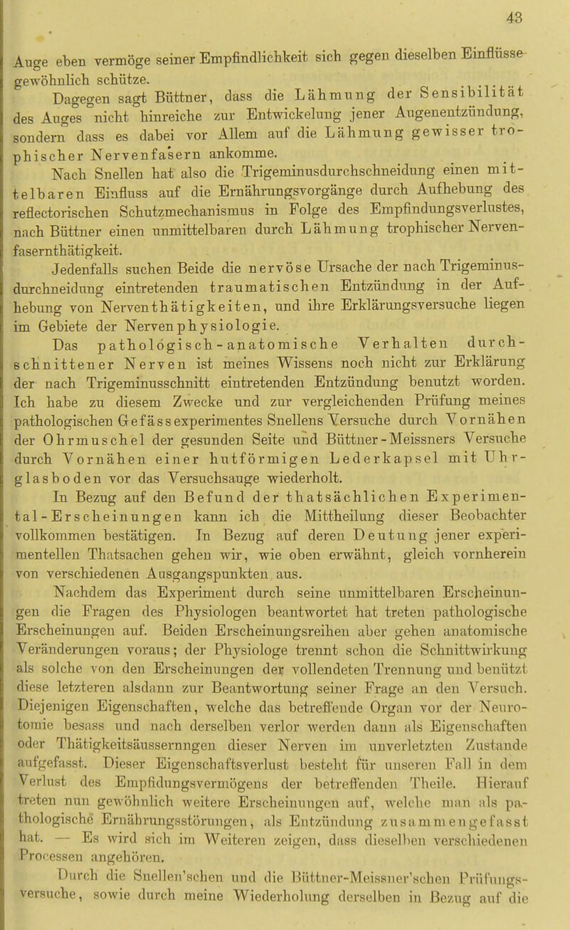 Auge eben vermöge seiner Empfindlichkeit sich gegen dieselben Einflüsse gewöhnlich schütze. Dagegen sagt Büttner, dass die Lähmung der Sensibilität des Auges nicht hinreiche zur Entwickelung jener Augenentzündung, sondern dass es dabei vor Allem auf die Lähmung gewisser tro- phischer Nervenfa'sern ankomme. Nach Snellen hat also die Trigeminusdurchschneidung einen mit- telbaren Einfluss auf die Ernährungsvorgänge durch Aufhebung des reflectorischen Schutzmechanismus in Folge des Empfindungsverlustes, nach Büttner einen unmittelbaren durch Lähmung trophischer Nerven- fasernthätigkeit. Jedenfalls suchen Beide die nervöse Ursache der nach Trigeminus- durchneidung eintretenden traumatischen Entzündung in der Auf- hebung von Nerventhätigkeiten, und ihre Erklärungsversuche liegen im Gebiete der Nervenphysiologie. Das pathologisch - anatomische Verhalten durch- schnittener Nerven ist meines Wissens noch nicht zur Erklärung der nach Trigeminusschnitt eintretenden Entzündung benutzt worden. Ich habe zu diesem Zwecke und zur vergleichenden Prüfung meines pathologischen Gefässexperimentes Snellens Versuche durch Vornähen der Ohrmuschel der gesunden Seite und Büttner - Meissners Versuche durch Vornähen einer hutförmigen Lederkapsel mit ühr- glasboden vor das Versuchsauge wiederholt. Li Bezug auf den Befund der thatsächlichen Experimen- tal-Erscheinungen kann ich die Mittheilung dieser Beobachter vollkommen bestätigen. In Bezug auf deren Deutung jener experi- mentellen Thatsachen gehen wir, wie oben erwähnt, gleich vornherein von verschiedenen Ausgangspunkten aus. Nachdem das Experiment durch seine unmittelbaren Erscheinun- gen die Fragen des Physiologen beantwortet hat treten pathologische Erscheinungen auf. Beiden Erscheinungsreihen aber gehen anatomische Veränderungen voraus; der Physiologe trennt schon die Schnittwii'kuug als solche von den Erscheinungen der vollendeten Trennung und benützi diese letzteren alsdann zur Beantwortung seiner Frage an den Versuch. Diejenigen Eigenschaften, welche das betrefi'eude Organ vor der Neuro- toraie besass und nach derselben verlor werden dann als Eigenschaften oder Thätigkeitsäussernngen dieser Nerven im unverletzten Zustande aufgefasst. Dieser Eigenschaftsverlust besteht für unseren Fall in dem Verlust des Empfidungsvermögeus der betreflenden Theile. Hierauf treten nun gewöhnlich weitere Erscheinungen auf, welche man als pao thologische Ernährungsstörungen, als Entzündung zusammengefasst hat. — Es wird sich im Weiteren zeigen, dass dieselben verschiedenen Processen angehören. Durch die Snellen'schen und die Büttner-Meissner'schen Prüfungs- versuche, sowie durch meine Wiederholung derselben in Bezug auf die