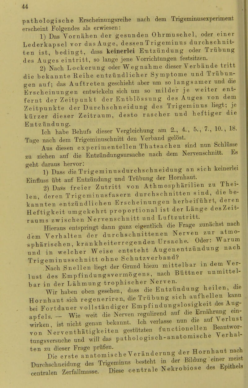 pathologische Erscheimingsreihe nach dem Trigeminusexperinient erscheint Folgendes als erwiesen: 1) Das Vornähen der gesunden Ohrmuschel, oder einer Lederkapsel vor dasAuge, dessen Trigeminus durchschnit- ten ist, bedingt, dass keinerlei Entzündung oder Trübung des Auges eintritt, so lange jene Vorrichtungen festsitzen. 2) Nach Lockerung oder Wegnahme dieser Verbände tritt die bekannte Reihe entzündlicher Symptome und Trübun- gen auf; das Auftreten geschieht aber um so langsamer und die Erscheinungen entwickeln sich um so milder je weiter ent- fernt der Zeitpunkt der Entblössung des Auges von dem Zeitpunkte der Durchschneidung des Trigeminus liegt; je kürzer dieser Zeitraum, desto rascher und heftiger die Entzündung. k -7 in 18 Ich habe Behufs dieser Vergleichung am 2., 4., 5., 7., lü., 18. Tage nach dem Trigeminuschnitt den Verband gelöst. Aus diesen experimentellen Thatsachen sind nun Schlüsse zu ziehen auf die Entzündungsursache nach dem Nervenschnitt. Es geht daraus hervor: • ■. i • i • 1) Dass dieTrigeminusdurchschneidung an sich keinerlei Einfluss übt auf Entzündung und Trübung der Hornhaut. 2) Dass freier Zutritt von Athmosphärilien zu iUei- len deren Trigeminusfasern durchschnitten sind, die be- kannten entzündlichen Erscheinungen herbeiführt, deren Heftigkeit umgekehrt proportional ist der Länge desZeit- raums zwischen Nervenschnitt und Luftzutritt. Hieraus entspringt dann ganz eigentlich die Frage zunächst nach dem Verhalten der durchschnittenen Nerven zur atmo- sphärischen, krankheiterregenden Ursache. Oder: Warum lind in welcher Weise entsteht Augenentzundung nach Tric^eminusschnitt ohne Schutzverband? . , ^ Nach Bnellen liegt der Grund hiezu mittelbar m dem Ver- lust des Empfindungsvermögens, nach Büttner unmittel- bar in der Lähmung trophischer Nerven. Wir haben oben gesehen, dass die Entzündung heilen die Hornhaut sich regeneriren, die Trübung sich aufhellen kaun bei Fortdauer vollständiger Empfindungslosigkei des Aug- apfels - Wie weit die Nerven regulirend auf die Eruahrung em- ;iken; ist nicht geuau bekannt. Ich verlasse nun von Nerventhätigkeiten gestützten ^^^^^^^^^^^ ^^^/f^t^a . tungsversuche und will das pathologisch-anatomische Verhal ten zu dieser Frage prüfen. TT^rrib mit nach Die erste anatomische Veränderung der Hornhaut nacn