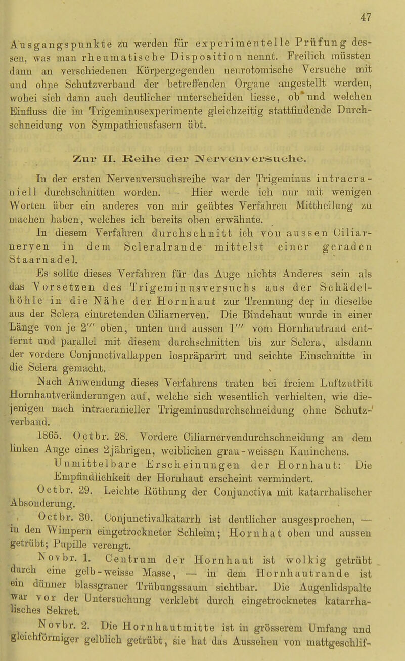 Ausgangspunkte zu werden für experimentelle Prüfung des- sen, was man rheumatische Disposition nennt. Freilich müssten dann an verschiedenen Körpergegenden aev.rotomische Versuche mit und ohne Schutzverbaud der betreffenden Organe angestellt werden, wobei sich dann auch deutlicher unterscheiden liesse, ob* und welchen Einfluss die im Trigeminusexperimente gleichzeitig stattfindende Durch- schneidung von Sympathicusfasern übt. Zur II. Reihe der JVervexiversuche. In der ersten Nervenversuchsreihe war der Trigeminus intracra- uiell durchschnitten worden. — Hier werde ich nur mit wenigen Worten über ein anderes von mir geübtes Verfalireu Mittheilung zu machen haben, welches ich bereits oben erwähnte. In diesem Verfahren durchschnitt ich von aussen (Jiliar- neryen in dem Scleralrande mittelst einer geraden Staarnadel. Es sollte dieses Verfahren für das Auge nichts Anderes sein als das Vorsetzen des Trigeminusversuchs aus der Schädel- höhle in die Nähe der Hornhaut zur Trennung dey in dieselbe aus der Sclera eintretenden Ciliarnerven.' Die Bindehaut wurde in einer Länge von je 21 oben, unten und aussen V vom Hornhautrand ent- fernt und parallel mit diesem durchschnitten bis zur Sclera, alsdann der vordere Conjunctivallappen lospräparirt und seichte Einschnitte in die Sclera gemacht. Nach Anwendung dieses Verfahrens traten bei freiem Luftzutritt Horuhautveränderangen auf, welche sich wesentlich verhielten, wie die- jenigen nach intracranieller Trigeminusdurchschneidung ohne Schutz- verbaud. 1865. Octbr. 28. Vordere Ciliarnervendurchschneidung an dem linken Auge eines 2 jährigen, weiblichen grau-weissen Kaninchens. Unmittelbare Erscheinungen der Hornhaut: Die Empfindlichkeit der Hornhaut erscheint vermindert. Octbr. 29. Leichte ßötliung der Conjunctiva mit katarrhalischer Absonderung. Octbr. 30. Conjuuctivalkatarrh ist deutlicher ausgesprochen, — m den Wimpern eingetrockneter Schleim; Horn hat oben und aussen getiübt; Pupille verengt. Novbr. 1. Ceutrum der Hornhaut ist wolkig getrübt durch eine gelb-weisse Masse, — in dem Hornhaut ran de ist em dünner blassgrauer Trübungssaum sichtbar. Die Augenlidspalte war vor der Untersuchung verklebt durch eingetrocknetes katarrha- lisches Sekret. Novbr. 2. Die Hornhautmitte ist in grösserem Umfang und gleichförmiger gelblich getrübt, sie hat das Aussehen von mattgeschlif-