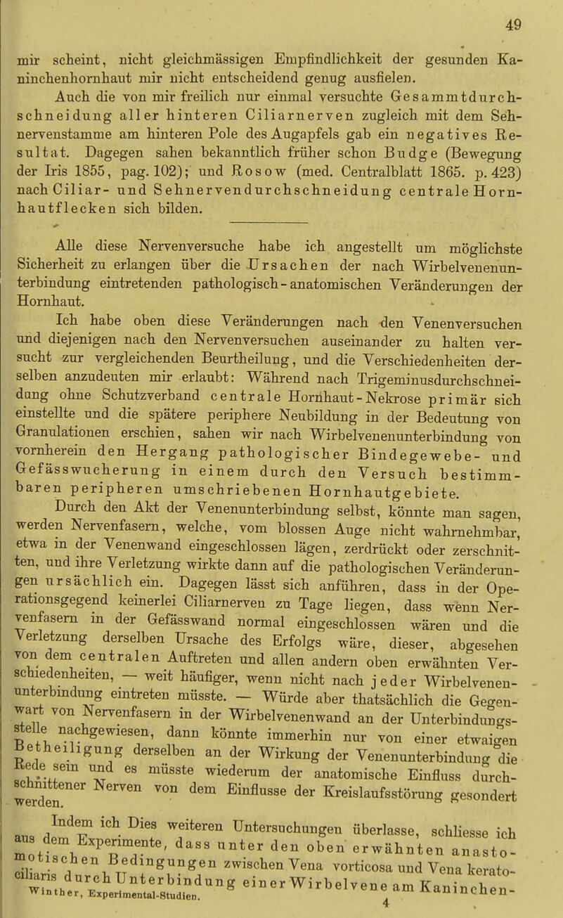 mir scheint, nicht gleichmässigen Empfindlichkeit der gesunden Ka- ninchenhomhaut mir nicht entscheidend genug ausfielen. Auch die von mir freilich nur einmal yersuchte Gesammtdurch- schneidung aller hinteren Ciliarnerven zugleich mit dem Seh- nervenstamme am hinteren Pole des Augapfels gab ein negatives Re- sultat. Dagegen sahen bekanntlich früher schon Budge (Bewegung der Iris 1855, pag. 102); und Rosow (med. Centralblatt 1865. p. 423) nachCiliar- und Sehnervendurchschneidung centrale Horn- hautflecken sich bilden. Alle diese Nervenversuche habe ich angestellt um möglichste Sicherheit zu erlangen über die Ursachen der nach Wirbelvenenun- terbindung eintretenden pathologisch-anatomischen Veränderungen der Hornhaut. Ich habe oben diese Veränderungen nach den Venenversuchen und diejenigen nach den Nervenversuchen auseinander zu halten ver- sucht zur vergleichenden Beurtheilung, und die Verschiedenheiten der- selben anzudeuten mir erlaubt: Während nach Trigeminusdurchschnei- dang ohne Schutzverband centrale Horiihaut-Neki-ose primär sich einstellte und die spätere periphere Neubildung in der Bedeutung von Granulationen erschien, sahen wir nach Wirbelvenenunterbindung von vornherein den Hergang pathologischer Bindegewebe- und Gefässwucherung in einem durch den Versuch bestimm- baren peripheren umschriebenen Hornhautgebiete. Durch den Akt der Venenunterbindung selbst, könnte man sagen, werden Nervenfasern, welche, vom blossen Auge nicht wahrnehmbar,' etwa m der Venenwand eingeschlossen lägen, zerdrückt oder zerschnit- ten, und ihre Verletzung wirkte dann auf die pathologischen Veränderun- gen ursächlich ein. Dagegen lässt sich anführen, dass in der Ope- rationsgegend keinerlei Ciliarnerven zu Tage liegen, dass wenn Ner- venfasern in der Gefässwand normal eingeschlossen wären und die Verletzung derselben Ursache des Erfolgs wäre, dieser, abgesehen von dem centralen Auftreten und allen andern oben erwähnten Ver- schiedenheiten, - weit häufiger, wenn nicht nach jeder Wirbelvenen- unterbmdung eintreten müsste. - Würde aber thatsächlich die Gegen- wart von Nervenfasern in der Wirbelvenenwand an der Unterbindungs- stel e nachgewiesen, dann könnte immerhin nur von einer etwaigen Betheihgung derselben an der Wirkung der Venenunterbindung die Rede sem und es müsste wiederum der anatomische Einfluss durch- werden ^^^ Kreislaufsstöining gesondert ans dll^T 'f'' Untersuchungen überlasse, schliesse ich m tt?ÄT ' '^^ erwähnten anasto- dUar s dur.h TT r^K^l' ^ena vorticosa und Vena kerato- ^Z.^^^^^^^^^ einer Wirbelvene am Kaninchen- 4