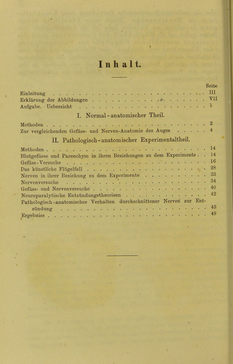 Inhalt. Seite Einleitung , . III Erklärung der Abbildungen Aufgabe. Uebersicht 1 I. Normal - anatomisclier Theil. Methoden 2 Zur vergleichenden Gefäss- und Nerven-Anatomie des Auges 4 n. Pathologisch-anatomischer Experimentaltheil. Methoden 1^ Blutgefässe und Parenchym in ihren Beziehungen zu dem Experimente . . 14 Gefäss-Versuche 1^ Das künstliche Flügelfell 28 Nerven in ihrer Beziehung zu dem Experimente 33 Nervenversuche 34 Gefäss- und Nervenversuche Neuroparalytische Entzündungstheorieen 42 Pathologisch-anatomisches Verhalten durchschnittener Nerven zur Ent- zündung 4^ Ergebniss