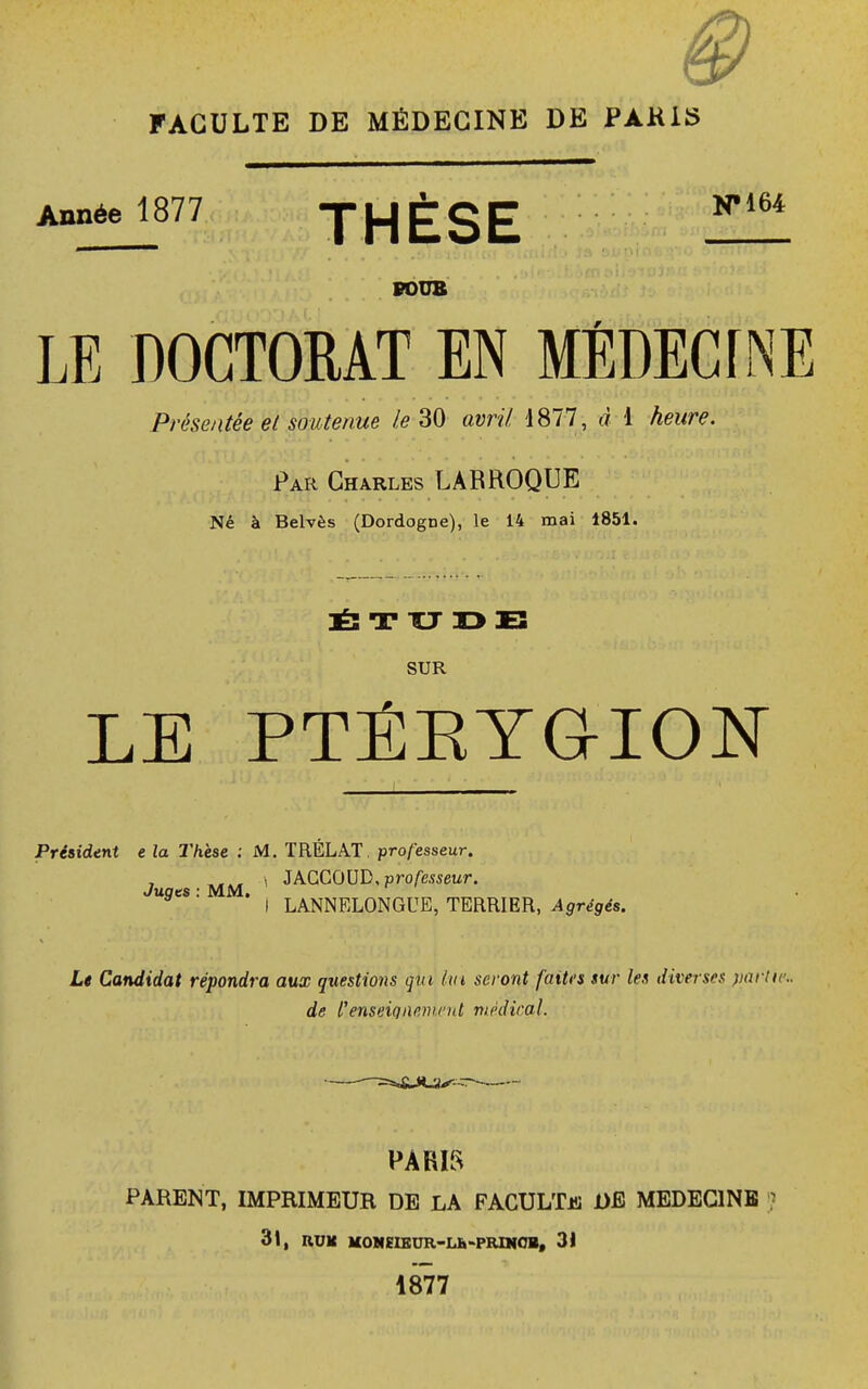 FACULTE DE MÉDECINE DE PAKIS 1877 JHÈSE POUB LE DOCTORAT EN MÉDECLNE Présentée et soutenue le 30 avril, 4877, d 1 Aewr*. Par Charles LARROQUE Né à Belvès (Dordogne), le 14 mai 1851. ÉTUDE SUR LE PTÉKYGION Président e la Thèse : M. TRELAT. professeur. \ JACCOUD, professeur. Juges : MM. * I LANNELONGUE, TERRIER, Agrégés. Le Candidat répondra aux questions qui lui seront faites sur les diverses partie. de l'enseignement médirai. PARIS PARENT, IMPRIMEUR DE LA FACULTjs DE MEDECINE ? 31, RUK MOMEIEUR-Lh-PRWCB, 31 1877