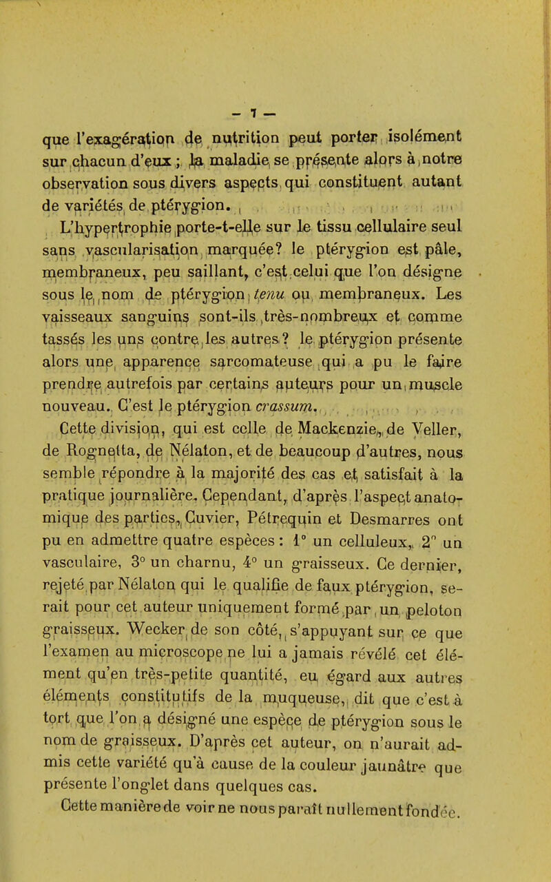 - 1 — que l'exagération de nutrition peut porter isolément sur qhacun d'eux ; & maladie, se présente alprs à, notre observation sous divers aspepts qui constituent autant de variétési de ptérygion. , L'hypert,rophie porte-t-eU,e sur le tissu cellulaire seul sans yascularisation marquée? le ptérygion est pâle, membraneux, peu saillant, c'est celui que l'on désigne sousleunom de ptérygion■tenu ou, membraneux. Les vaisseaux sanguins sont-ils ^très-nombreux et comme tassés les uns contre,les autres ? le ptérygion présente alors une, apparence sarcomateuse qui a pu le faare prendre autrefois par certains auteurs pour un,muscle nouveau. C'est Je ptérygion crassum. Cette divis}o,n,, qui est celle de Mackenzie^de Veller, de Rognelta, de Nélaton, et de beaucoup d'autres, nous semble répondre à la majorité des cas et satisfait à la pratique journalière. Cependant, d'aprçs l'aspect anato- mique des parties, Cuvier, Pétrequm et Desmarres ont pu en admettre quatre espèces : 1° un celluleux,, 2° un vasculaire, 3° un charnu, 4° un graisseux. Ce dernier, rejeté;par Nélaton qui le qualifie de faux ptérygion, se- rait pour cet auteur uniquement formé .par, un peloton graisseux. Wecke^de son côté,,s'appuyant sur ce que l'examen au microscope ne lui a jamais révélé cet élé- ment qu'en très-petite quantité, eu égard aux autres éléments constitutifs de la muqueuse, dit que c'est à tort que l'on $ désigné une espèce d,e ptérygion sous le nom de graisseux. D'après cet auteur, on n'aurait ad- mis cette variété qu'à cause de la couleur jaunâtre que présente l'onglet dans quelques cas. Cette manière de voir ne nous paraît nullementfonaVe.