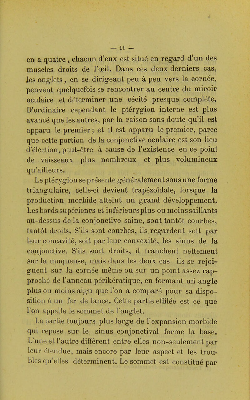 en a quatre » chacun d'eux est situé en regard d'un des muselés droits de l'œil. Dans ces deux derniers cas, les onglets, en se dirigeant peu à peu vers la cornée, peuvent quelquefois se rencontrer au centre du miroir oculaire et déterminer une cécité presque complète. D'ordinaire cependant le ptérygion interne est plus avancé que les autres, par la raison sans doute qu'il est apparu le premier; et il est apparu le premier, parce que cette portion de la conjonctive oculaire est son lieu d'élection, peut-être à cause de l'existence en ce point de vaisseaux plus nombreux et plus volumineux qu'ailleurs. Le ptérygion se présente généralement sous une forme triangulaire, celle-ci devient trapézoïdale, lorsque la production morbide atteint un grand développement. Les bords supérieurs et inférieurs plus ou moins saillants au-dessus de la conjonctive saine, sont tantôt courbes, tantôt droits. S'ils sont courbes, ils. regardent soit par leur concavité, soit par leur convexité, les sinus de la conjonctive. S'ils sont droits, il tranchent nettement sur la muqueuse, mais dans les deux cas ils se rejoi- gnent sur la cornée même ou sur un point assez rap- proché de l'anneau périkératique, en formant un angle plus ou moins aigu que l'on a comparé pour sa dispo- sition à un fer de lance. Cette partie effilée est ce que l'on appelle le sommet de l'onglet. La partie toujours plus large de l'expansion morbide qui repose sur le sinus conjonctival forme la base. L'une et l'autre diffèrent entre elles non-seulement par leur étendue, mais encore par leur aspect et les trou- bles qu'elles déterminent. Le sommet est constitué par