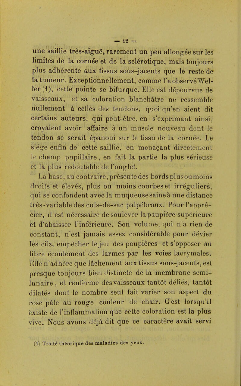 une saillie très-aiguë, rarement un peu allongée sur les limites de la cornée et de la sclérotique, mais toujours plus adhérente aux tissus sous-jacents que le reste de la tumeur. Exceptionnellement, comme l'a observé Wel- ler (1), cette pointe se bifurque. Elle est dépourvue de vaisseaux, et sa coloration blanchâtre ne ressemble nullement à celles des tendons, quoi qu'en aient dit certains auteurs, qui peut-être, en s'exprimant ainsi, croyaient avoir affaire à un muscle nouveau dont le tendon se serait épanoui sur le tissu de la cornée. Le siège enfin de cette saillie, en menaçant directement le champ pupillaire, en fait la partie la plus sérieuse et la plus redoutable de l'onglet. La base, au contraire, présente des bords plusou moins droits et élevés, plus ou moins courbes et irréguliers, qui se confondent avec la muqueusesaineà une distance très-variable des cuis-de-sac palpébraux. Pour l'appré- cier, il est nécessaire de soulever la paupière supérieure et d'abaisser l'inférieure. Son volume, qui n'a rien de constant, n'est jamais assez considérable pour dévier les cils, empêcher le jeu des paupières et s'opposer au libre écoulement des larmes par les voies lacrymales. Elle n'adhère que lâchement aux tissus sous-jacents, est presque toujours bien distincte de la membrane semi- lunaire , et renferme des vaisseaux tantôt déliés, tantôt dilatés dont le nombre seul fait varier son aspect du rose pâle au rouge couleur de chair. C'est lorsqu'il èxiste de l'inflammation que cette coloralion est la plus vive. Nous avons déjà dit que ce caractère avait servi (1) Traité théorique des maladies des yeux.