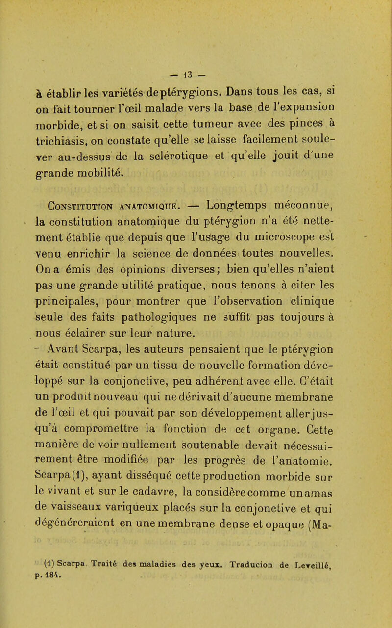 à établir les variétés deptérygions. Dans tous les cas, si on fait tourner l'œil malade vers la base de l'expansion morbide, et si on saisit cette tumeur avec des pinces à trichiasis, on constate qu'elle se laisse facilement soule- ver au-dessus de la sclérotique et qu'elle jouit d'une grande mobilité. Constitution anatomique. — Longtemps méconnue, la constitution anatomique du ptérygion n'a été nette- ment établie que depuis que l'us'ag'e du microscope est venu enrichir la science de données toutes nouvelles. On a émis des opinions diverses; bien qu'elles n'aient pas une grande utilité pratique, nous tenons à citer les principales, pour montrer que l'observation clinique seule des faits pathologiques ne suffît pas toujours à nous éclairer sur leur nature. Avant Scarpa, les auteurs pensaient que le ptérygion était constitué par un tissu de nouvelle formation déve- loppé sur la conjonctive, peu adhérent avec elle. C'était un produit nouveau qui ne dérivait d'aucune membrane de l'œil et qui pouvait par son développement allerjus- qu'à compromettre la fonction du cet org*ane. Cette manière de voir nullement soutenable devait nécessai- rement être modifiée par les progrès de l'anatomie. Scarpa(l), ayant disséqué cette production morbide sur le vivant et sur le cadavre, la considère comme un amas de vaisseaux variqueux placés sur la conjonctive et qui dégénéreraient en une membrane dense et opaque (Ma- (1) Scarpa Traité des maladies des yeux. Traducion de LeTeillé, p. 184.