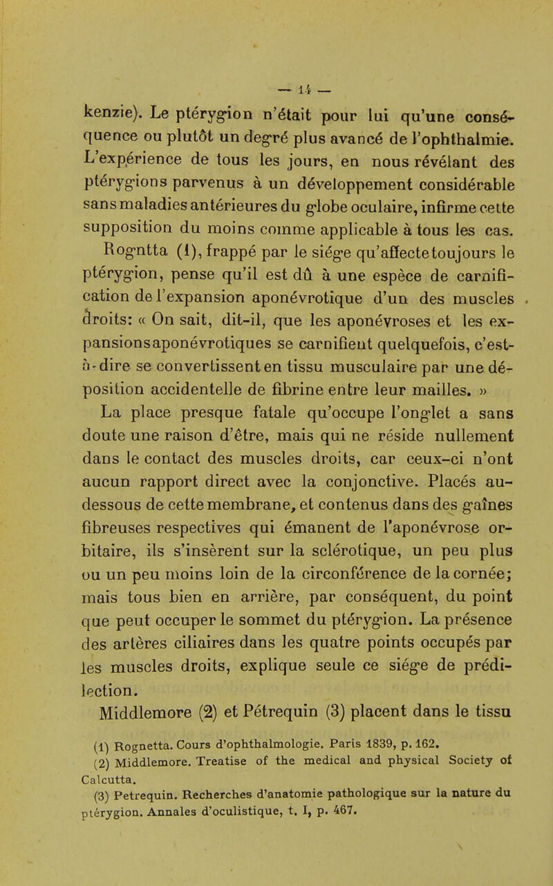 — 1-i _ kenzie). Le ptéryg-ion n'était pour lui qu'une consé- quence ou plutôt un degré plus avancé de l'ophthalmie. L'exp,érience de tous les jours, en nous révélant des ptérygions parvenus à un développement considérable sans maladies antérieures du g-lobe oculaire, infirme celte supposition du moins comme applicable à tous les cas. Rogntta (1), frappé par le siège qu'affecte toujours le ptéryg-ion, pense qu'il est dû à une espèce de carnifi- cation de l'expansion aponévrotique d'un des muscles droits: « On sait, dit-il, que les aponévroses et les ex- pansionsaponévrotiques se carnifieut quelquefois, c'est- à-dire se convertissent en tissu musculaire par une dé- position accidentelle de fibrine entre leur mailles. » La place presque fatale qu'occupe l'onglet a sans doute une raison d'être, mais qui ne réside nullement dans le contact des muscles droits, car ceux-ci n'ont aucun rapport direct avec la conjonctive. Placés au- dessous de cette membrane, et contenus dans des g'aînes fibreuses respectives qui émanent de l'aponévrose or- bitaire, ils s'insèrent sur la sclérotique, un peu plus ou un peu moins loin de la circonférence de la cornée; mais tous bien en arrière, par conséquent, du point que peut occuper le sommet du ptérygion. La présence des artères ciliaires dans les quatre points occupés par les muscles droits, explique seule ce siég-e de prédi- lection. Middlemore (2) et Pétrequin (3) placent dans le tissu (1) Rognetta. Cours d'ophthalmologie. Paris 1839, p. 162. (2) Middlemore. Treatise of the médical and physical Society of Calcutta. (3) Pétrequin. Recherches d'anatomie pathologique sur la nature du ptcrygion. Annales d'oculistique, t. I, p. 467.