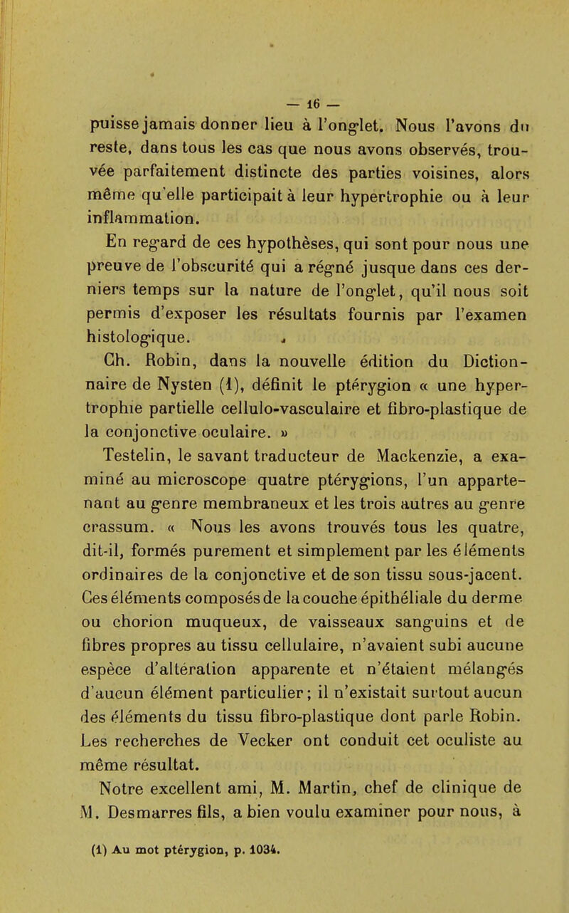 4 — 16 — puisse jamais donner lieu à l'onglet. Nous l'avons du reste, dans tous les cas que nous avons observés, trou- vée parfaitement distincte des parties voisines, alors même qu'elle participait à leur hypertrophie ou à leur inflammation. En regard de ces hypothèses, qui sont pour nous une preuve de l'obscurité qui a régné jusque dans ces der- niers temps sur la nature de l'onglet, qu'il nous soit permis d'exposer les résultats fournis par l'examen histologique. j Ch. Robin, dans la nouvelle édition du Diction- naire de Nysten (i), définit le ptérygion a une hyper- trophie partielle cellulo-vasculaire et fibro-plastique de la conjonctive oculaire. » Testelin, le savant traducteur de Mackenzie, a exa- miné au microscope quatre ptérygions, l'un apparte- nant au genre membraneux et les trois autres au genre crassum. « Nous les avons trouvés tous les quatre, dit-il, formés purement et simplement par les éléments ordinaires de la conjonctive et de son tissu sous-jacent. Ces éléments composés de la couche épithéliale du derme ou chorion muqueux, de vaisseaux sanguins et de fibres propres au tissu cellulaire, n'avaient subi aucune espèce d'altération apparente et n'étaient mélangés d'aucun élément particulier; il n'existait surtout aucun des éléments du tissu fibro-plastique dont parle Robin. Les recherches de Vecker ont conduit cet oculiste au même résultat. Notre excellent ami, M. Martin, chef de clinique de M. Des marres fils, a bien voulu examiner pour nous, à (1) Au mot ptérygion, p. 1034.