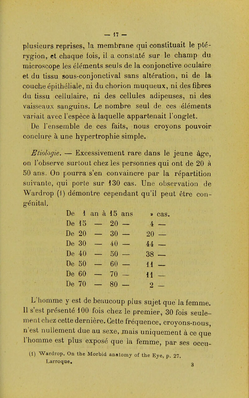 plusieurs reprises, la membrane qui constituait le pté- rygion, et chaque fois, il a constaté sur le champ du microscope les éléments seuls de la conjonctive oculaire et du tissu sous-conjonctival sans altération, ni de la couche épithéliale, ni du chorion muqueux, ni des fibres du tissu cellulaire, ni des cellules adipeuses, ni des vaisseaux sanguins. Le nombre seul de ces éléments variait avec l'espèce à laquelle appartenait l'onglet. De l'ensemble de ces faits, nous croyons pouvoir conclure à une hypertrophie simple. Etiologie. — Excessivement rare dans le jeune âge, on l'observe surtout chez les personnes qui ont de 20 à 50 ans. On pourra s'en convaincre par la répartition suivante, qui porte sur 130 cas. Une observation de Wardrop (1) démontre cependant qu'il peut être con- génital. De 1 an à 15 ans » cas. De 15 20 — 4 De 20 30 — 20 De 30 40 — 44 De 40 50 — 38 De 50 60 — il De 60 70 — il De 70 80 — 2 L'homme y est de beaucoup plus sujet que la femme. Il s'est présenté 100 fois chez le premier, 30 fois seule- ment chez cette dernière. Cette fréquence, croyons-nous, n'est nullement due au sexe, mais uniquement à ce que l'homme est plus exposé que la femme, par ses occu- (1) Wardrop. On the Morbid anatomy of the Eye, p. 27. Lar roque.