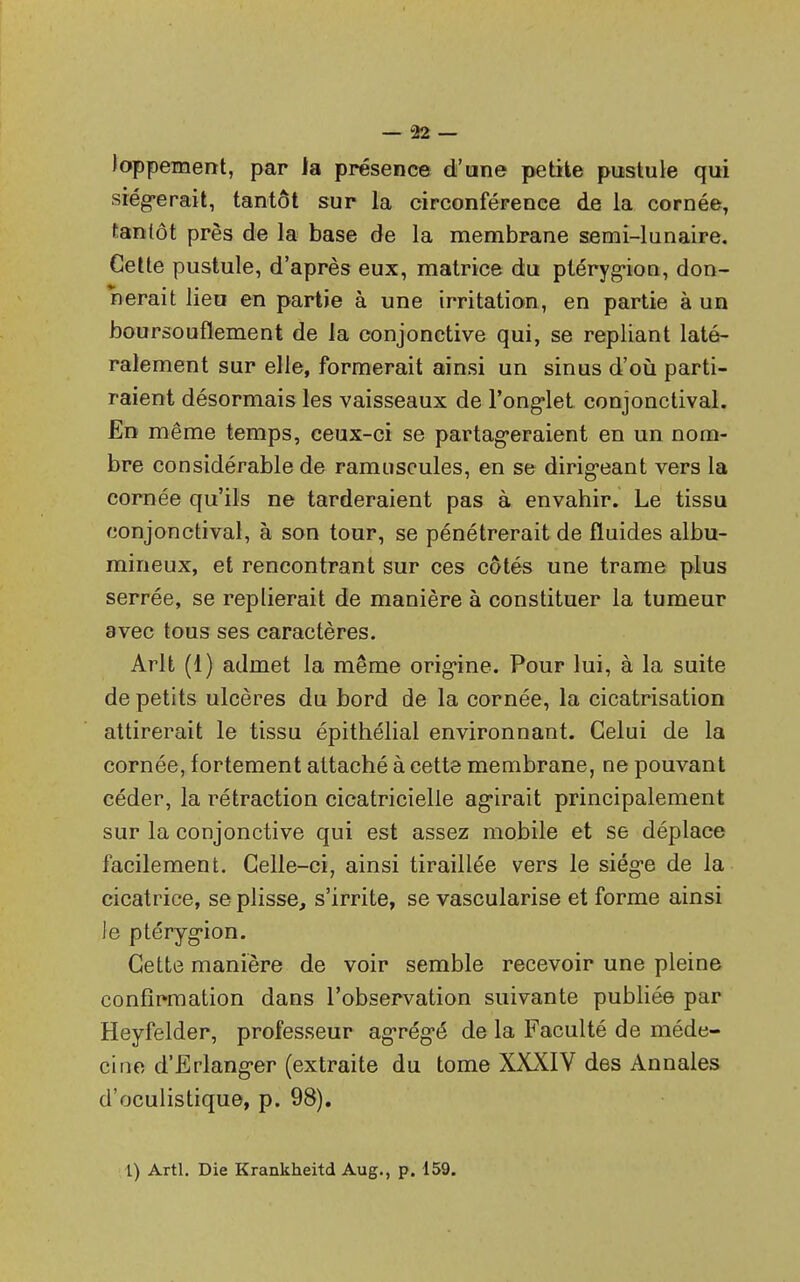 loppement, par la présence d'une petite pustule qui siégerait, tantôt sur la circonférence de la cornée, tantôt près de la base de la membrane semi-lunaire. Cette pustule, d'après eux, matrice du ptérygion, don- nerait lieu en partie à une irritation, en partie à un boursouflement de la conjonctive qui, se repliant laté- ralement sur elle, formerait ainsi un sinus d'où parti- raient désormais les vaisseaux de l'onglet conjonctival. En même temps, ceux-ci se partageraient en un nom- bre considérable de ramuscules, en se dirigeant vers la cornée qu'ils ne tarderaient pas à envahir. Le tissu conjonctival, à son tour, se pénétrerait de fluides albu- mineux, et rencontrant sur ces côtés une trame plus serrée, se replierait de manière à constituer la tumeur avec tous ses caractères. Arlt (1) admet la même origine. Pour lui, à la suite de petits ulcères du bord de la cornée, la cicatrisation attirerait le tissu épithélial environnant. Celui de la cornée, fortement attaché à cette membrane, ne pouvant céder, la rétraction cicatricielle agirait principalement sur la conjonctive qui est assez mobile et se déplace facilement. Celle-ci, ainsi tiraillée vers le siège de la cicatrice, se plisse, s'irrite, se vascularise et forme ainsi Je ptérygion. Cette manière de voir semble recevoir une pleine confirmation dans l'observation suivante publiée par Heyfelder, professeur agrégé de la Faculté de méde- cine d'Erlanger (extraite du tome XXXIV des Annales d'oculistique, p. 98). 1) Artl. Die Krankheitd Aug., p. 159.