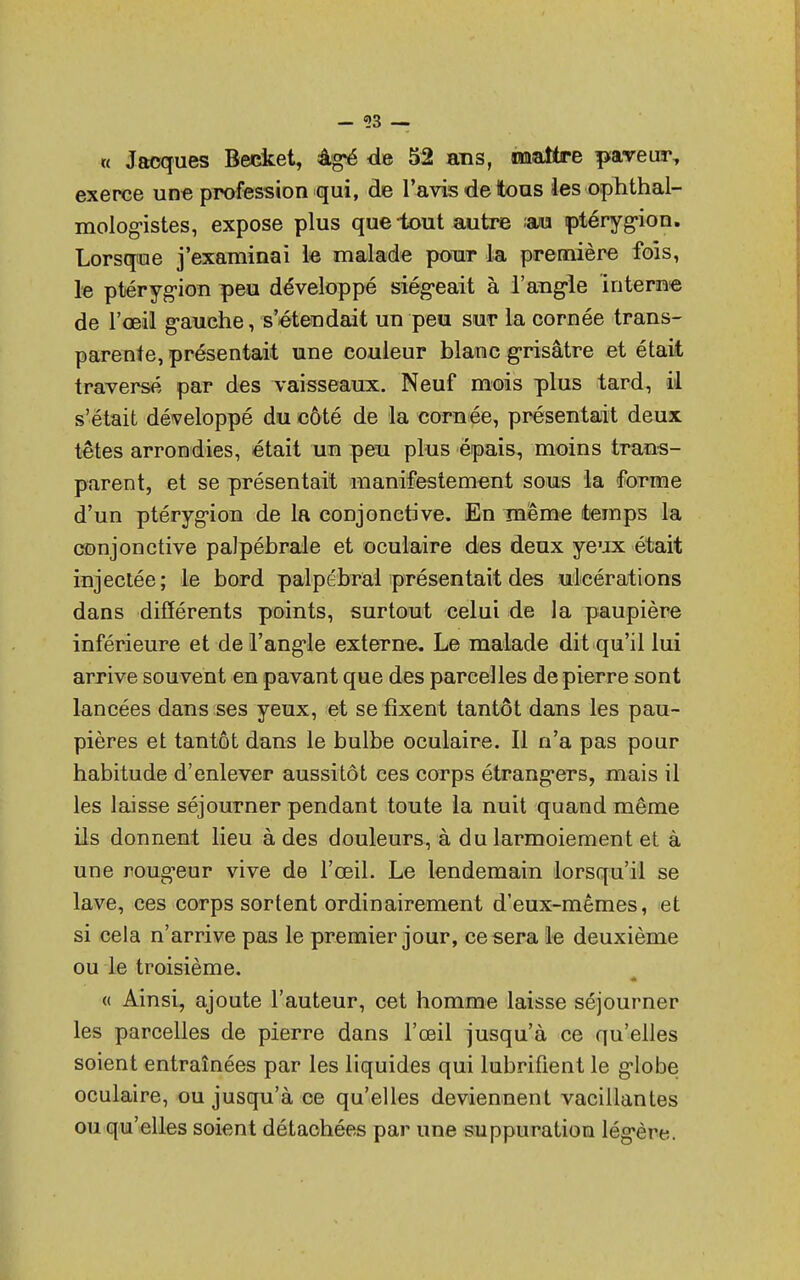 « Jacques Becket, àg-é de 52 ans, «maître paveur, exerce une profession qui, de l'avis de tous les ophtal- mologistes, expose plus que-tout autre au ptéryg-ion. Lorsque j'examinai le malade pour la première fois, le ptérygion peu développé siégeait à l'angle interne de l'œil g-auche, s'étendait un peu sur la cornée trans- parente, présentait une couleur blanc grisâtre et était traversé par des vaisseaux. Neuf mois plus tard, il s'était développé du côté de la cornée, présentait deux têtes arrondies, était un peu plus épais, moins trans- parent, et se présentait manifestement sous la forme d'un ptérygion de la conjonctive. En même temps la conjonctive palpébrale et oculaire des deux yeux était injectée; le bord palpébral présentait des ulcérations dans différents points, surtout celui de la paupière inférieure et de l'ang*le externe. Le malade dit qu'il lui arrive souvent en pavant que des parcelles de pierre sont lancées dans ses yeux, et se fixent tantôt dans les pau- pières et tantôt dans le bulbe oculaire. Il n'a pas pour habitude d'enlever aussitôt ces corps étrangers, mais il les laisse séjourner pendant toute la nuit quand même ils donnent lieu à des douleurs, à du larmoiement et à une rougeur vive de l'œil. Le lendemain lorsqu'il se lave, ces corps sortent ordinairement d'eux-mêmes, et si cela n'arrive pas le premier jour, ce sera le deuxième ou le troisième. « Ainsi, ajoute l'auteur, cet homme laisse séjourner les parcelles de pierre dans l'œil jusqu'à ce qu'elles soient entraînées par les liquides qui lubrifient le g'iobe oculaire, ou jusqu'à ce qu'elles deviennent vacillantes ou qu'elles soient détachées par une suppuration légère.