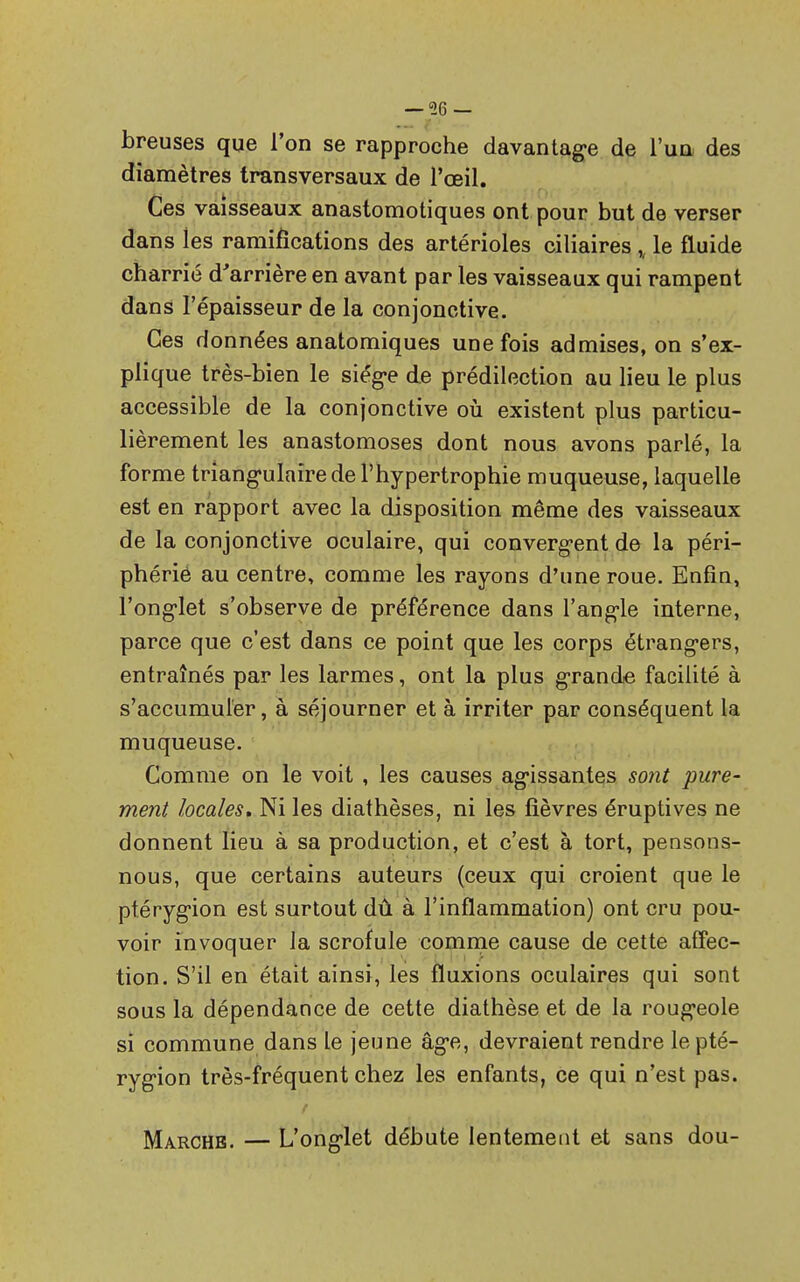 breuses que l'on se rapproche davantage de l'un des diamètres transversaux de l'œil. Ces vaisseaux anastomotiques ont pour but de verser dans les ramifications des artérioles ciliaires le fluide charrié d'arrière en avant par les vaisseaux qui rampent dans l'épaisseur de la conjonctive. Ces données anatomiques une fois admises, on s'ex- plique très-bien le siège de prédilection au lieu le plus accessible de la conjonctive où existent plus particu- lièrement les anastomoses dont nous avons parlé, la forme triangulaire de l'hypertrophie muqueuse, laquelle est en rapport avec la disposition même des vaisseaux de la conjonctive oculaire, qui convergent de la péri- phérié au centre, comme les rayons d'une roue. Enfin, l'onglet s'observe de préférence dans l'angle interne, parce que c'est dans ce point que les corps étrangers, entraînés par les larmes, ont la plus grande facilité à s'accumuler, à séjourner et à irriter par conséquent la muqueuse. Comme on le voit , les causes agissantes sont pure- ment locales. Ni les diathèses, ni les fièvres éruptives ne donnent lieu à sa production, et c'est à tort, pensons- nous, que certains auteurs (ceux qui croient que le ptérygion est surtout dû à l'inflammation) ont cru pou- voir invoquer la scrofule comme cause de cette affec- tion. S'il en était ainsi, les fluxions oculaires qui sont sous la dépendance de cette diathèse et de la rougeole si commune dans Le jeune âge, devraient rendre le pté- rygion très-fréquent chez les enfants, ce qui n'est pas. Marches. — L'onglet débute lentement et sans dou-