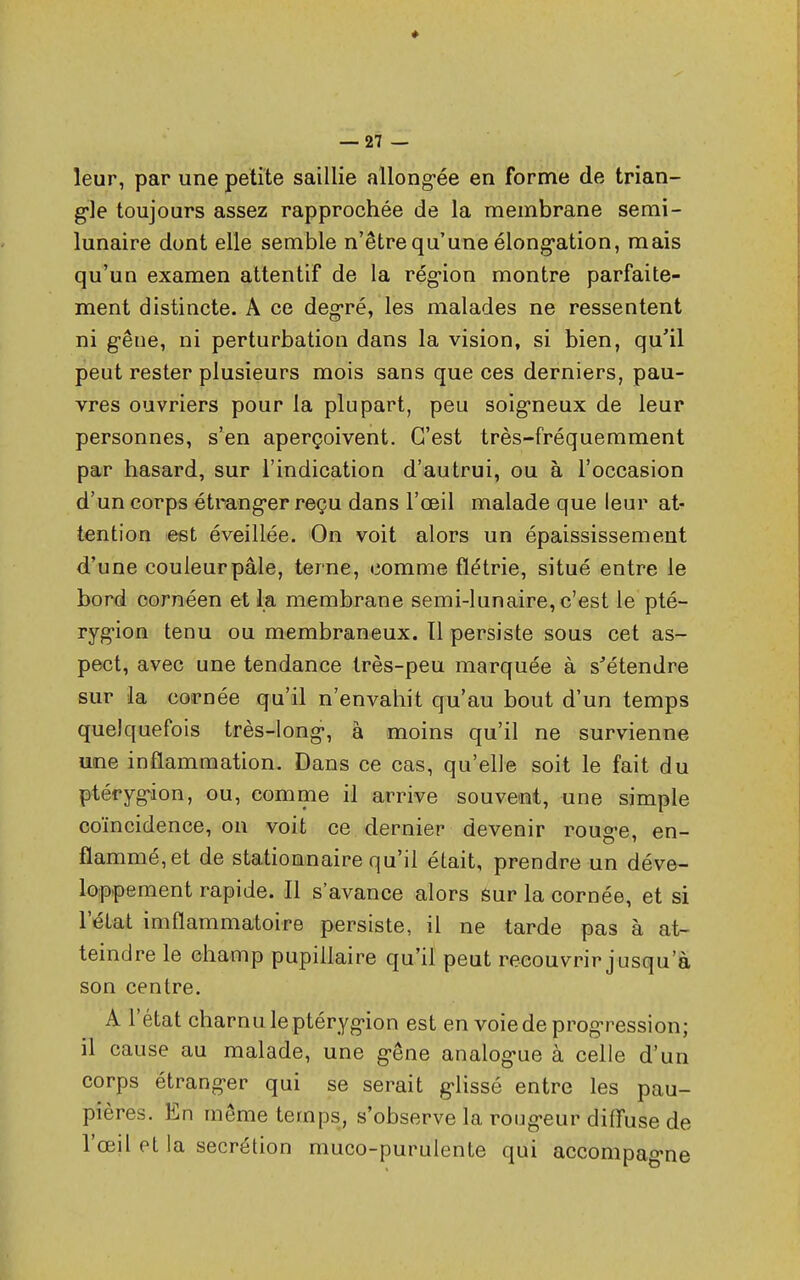 * — 27 — leur, par une petite saillie allongée en forme de trian- gle toujours assez rapprochée de la membrane semi- lunaire dont elle semble n'être qu'une élongation, mais qu'un examen attentif de la région montre parfaite- ment distincte. A ce degré, les malades ne ressentent ni gêne, ni perturbation dans la vision, si bien, qu'il peut rester plusieurs mois sans que ces derniers, pau- vres ouvriers pour la plupart, peu soigneux de leur personnes, s'en aperçoivent. C'est très-fréquemment par hasard, sur l'indication d'autrui, ou à l'occasion d'un corps étranger reçu dans l'œil malade que leur at- tention est éveillée. On voit alors un épaississement d'une couleurpâle, terne, comme flétrie, situé entre le bord cornéen et la membrane semi-lunaire, c'est le pté- rygion tenu ou membraneux. Il persiste sous cet as- pect, avec une tendance très-peu marquée à s'étendre sur la cornée qu'il n'envahit qu'au bout d'un temps quelquefois très-long, à moins qu'il ne survienne une inflammation. Dans ce cas, qu'elle soit le fait du ptérygion, ou, comme il arrive souvent, une simple coïncidence, on voit ce dernier devenir rouge, en- flammé, et de stationnaire qu'il était, prendre un déve- loppement rapide. Il s'avance alors sur la cornée, et si l'état imflammatoire persiste, il ne tarde pas à at- teindre le champ pupiilaire qu'il peut recouvrir jusqu'à son centre. A l'état charnu le ptérygion est en voie de progression; il cause au malade, une gêne analogue à celle d'un corps étranger qui se serait glissé entre les pau- pières. En même temps, s'observe la rougeur diffuse de l'œil et la sécrétion muco-purulente qui accompagne