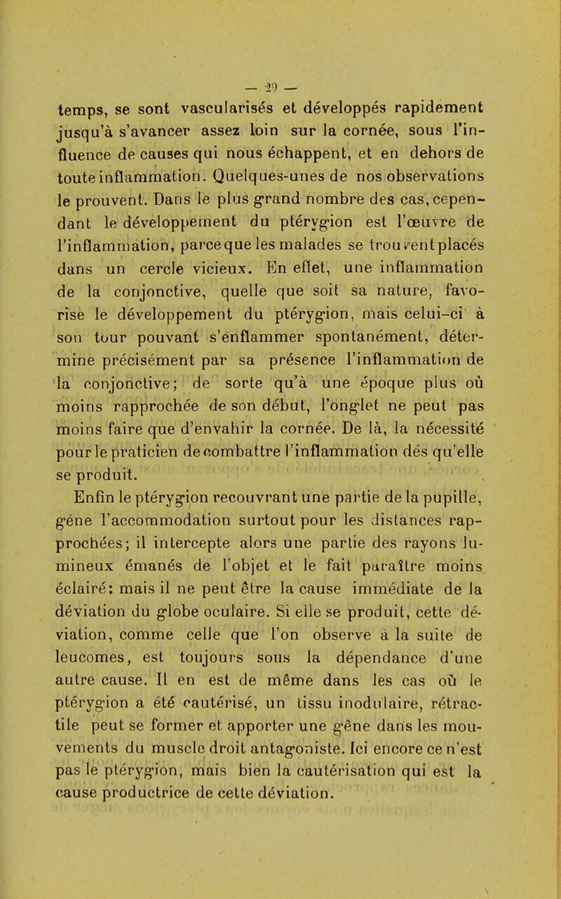 — '2l) — temps, se sont vascularisés et développés rapidement jusqu'à s'avancer assez loin sur la cornée, sous l'in- fluence de causes qui nous échappent, et en dehors de toute inflammation. Quelques-unes de nos observations le prouvent. Dans le plus grand nombre des cas, cepen- dant le développement du ptérygion est l'œuvre de l'inflammation, parce que les malades se trouvent placés dans un cercle vicieux. En effet, une inflammation de la conjonctive, quelle que soit sa nature, favo- rise le développement du ptérygion, mais celui-ci à sou tour pouvant s'enflammer spontanément, déter- mine précisément par sa présence l'inflammation de la conjonctive; de sorte qu'à une époque plus où moins rapprochée de son début, l'onglet ne peut pas moins faire que d'envahir la cornée. De là, la nécessité pour le praticien de combattre l'inflammation dés qu'elle se produit. Enfin le ptérygion recouvrant une partie de la pupille, gène l'accommodation surtout pour les distances rap- prochées; il intercepte alors une partie des rayons lu- mineux émanés de l'objet et le fait paraître moins éclairé: mais il ne peut être la cause immédiate de la déviation du globe oculaire. Si elle se produit, cette dé- viation, comme celle que l'on observe à la suite de leucomes, est toujours sous la dépendance d'une autre cause. Il en est de même dans les cas où le ptérygion a été cautérisé, un tissu inodulaire, rétrac- tile peut se former et apporter une g'êne dans les mou- vements du muscle droit antagoniste. Ici encore ce n'est pas le ptérygion, mais bien la cautérisation qui est la cause productrice de cette déviation.