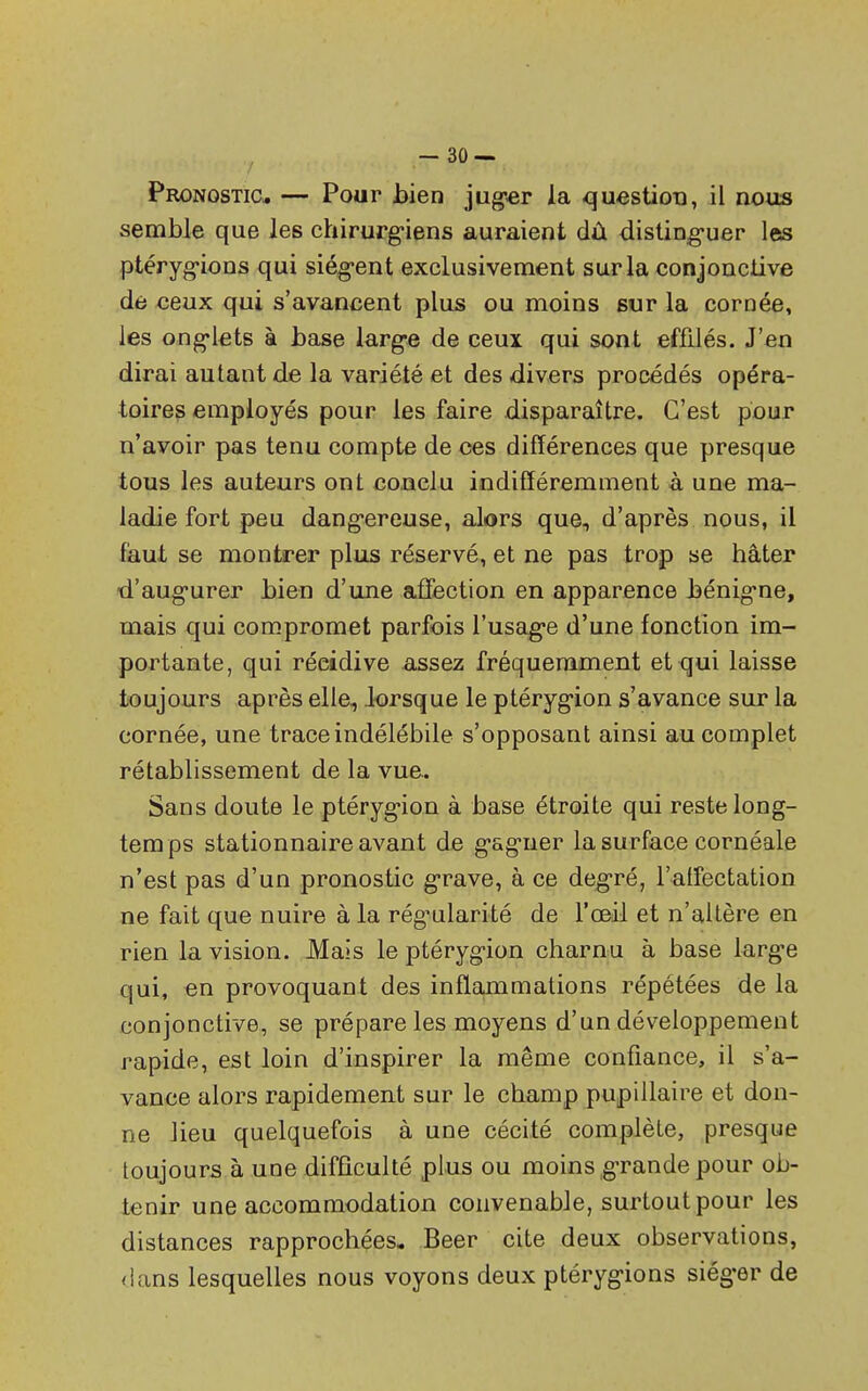 semble que les chirurgiens auraient dû distinguer les ptérygions qui siègent exclusivement sur la conjonctive de ceux qui s'avancent plus ou moins sur la cornée, les onglets à base large de ceux qui sont effilés. J'en dirai autant de la variété et des divers procédés opéra- toires employés pour les faire disparaître. C'est pour n'avoir pas tenu compte de ces différences que presque tous les auteurs ont conclu indifféremment à une ma- ladie fort peu dangereuse, alors que, d'après nous, il faut se montrer plus réservé, et ne pas trop se hâter d'augurer bien d'une affection en apparence bénigne, mais qui compromet parfois l'usage d'une fonction im- portante, qui réeidive assez fréquemment et qui laisse toujours après elle, lorsque le ptérygion s'avance sur la cornée, une trace indélébile s'opposant ainsi au complet rétablissement de la vue. Sans doute le ptérygion à base étroite qui reste long- temps stationnaire avant de gagner la surface cornéale n'est pas d'un pronostic grave, à ce degré, l'affectation ne fait que nuire à la régularité de l'œil et n'altère en rien la vision. Mais le ptérygion charnu à base large qui, en provoquant des inflammations répétées de la conjonctive, se prépare les moyens d'un développement rapide, est loin d'inspirer la même confiance, il s'a- vance alors rapidement sur le champ pupillaire et don- ne lieu quelquefois à une cécité complète, presque toujours à une difficulté plus ou moins grande pour ob- tenir une accommodation convenable, surtout pour les distances rapprochées. Beer cite deux observations, dans lesquelles nous voyons deux ptérygions siéger de